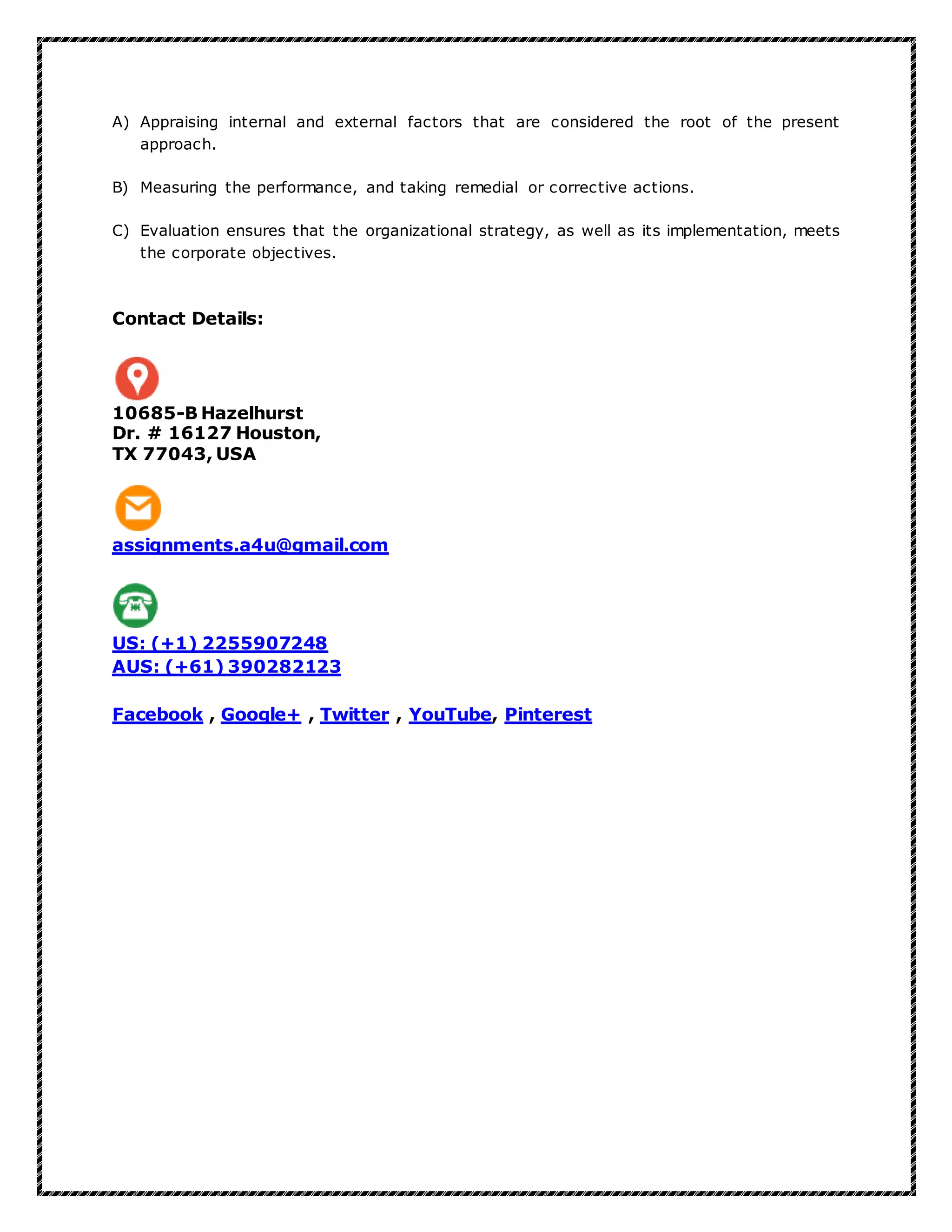 A) Appraising internal and external factors that are considered the root of the present
approach.
B) Measuring the performance, and taking remedial or corrective actions.
C) Evaluation ensures that the organizational strategy, as well as its implementation, meets
the corporate objectives.
Contact Details:
10685-B Hazelhurst
Dr. # 16127 Houston,
TX 77043, USA
assignments.a4u@gmail.com
US: (+1) 2255907248
AUS: (+61) 390282123
Facebook , Google+ , Twitter , YouTube, Pinterest
 