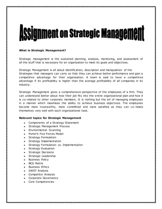 What is Strategic Management?
Strategic management is the sustained planning, analysis, monitoring, and assessment of
all the stuff that is necessary for an organization to meet its goals and objectives.
Strategic Management is all about identification, description and manipulation of the
Strategies that managers can carry so that they can achieve better performance and gain a
competitive advantage for their organization. A team is said to have a competitive
advantage if its profitability is higher than the average profitability of all companies in its
industry.
Strategic Management gives a comprehensive perspective of the employees of a firm. They
can understand better about how their job fits into the entire organizational plan and how it
is co-related to other corporate members. It is nothing but the art of managing employees
in a manner which maximizes the ability to achieve business objectives. The employees
become more trustworthy, more committed and more satisfied as they can co-relate
themselves very well with each organizational task.
Relevant topics for Strategic Management
● Components of a Strategy Statement
● Strategic Management Process
● Environmental Scanning
● Porter’s Five Forces Model
● Strategy Formulation
● Strategy Implementation
● Strategy Formulation vs. Implementation
● Strategy Evaluation
● Strategic Decisions
● Strategic Leadership
● Business Policy
● BCG Matrix
● Business Ethics
● SWOT Analysis
● Competitor Analysis
● Corporate Governance
● Core Competencies
 