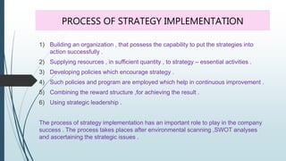 PROCESS OF STRATEGY IMPLEMENTATION
1) Building an organization , that possess the capability to put the strategies into
action successfully .
2) Supplying resources , in sufficient quantity , to strategy – essential activities .
3) Developing policies which encourage strategy .
4) Such policies and program are employed which help in continuous improvement .
5) Combining the reward structure ,for achieving the result .
6) Using strategic leadership .
The process of strategy implementation has an important role to play in the company
success . The process takes places after environmental scanning ,SWOT analyses
and ascertaining the strategic issues .
 