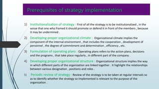 Prerequisites of strategy implementation
1) Institutionalization of strategy : First of all the strategy is to be institutionalized , in the
sense that one who framed it should promote or defend it in front of the members , because
it may be undermined .
2) Developing proper organizational climate : Organizational climate implies the
component of the internal environment , that includes the cooperation , development of
personnel , the degree of commitment and determination , efficiency , etc.
3) Formulation of operating plans : Operating plans refers to the action plans, decisions
and the programs , that take place regularly , in different part of the company .
4) Developing proper organizational structure : Organizational structure implies the way
in which different parts of the organization are linked together . It highlight the relationships
between various designation , positions and roles .
5) Periodic review of strategy : Review of the strategy is to be taken at regular intervals so
as to identify whether the strategy so implemented is relevant to the purpose of the
organization .
 