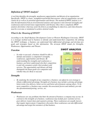 Definition of 'SWOT Analysis'
A tool that identifies the strengths, weaknesses, opportunities and threats of an organization.
Specifically, SWOT is a basic, straightforward model that assesses what an organization can and
cannot do as well as its potential opportunities and threats. The method of SWOT analysis is to
take the information from an environmental analysis and separate it into internal (strengths and
weaknesses) and external issues (opportunities and threats). Once this is completed, SWOT
analysis determines what may assist the firm in accomplishing its objectives, and what obstacles
must be overcome or minimized to achieve desired results.
What Is the Meaningof SWOT?
According to the Small Business Development Center at Western Washington University, SWOT
is a strategic method used in business to identify and understand their competition. By utilizing
the SWOT technique, a business can understand their differential advantage and develop new
goals and strategies based on this information. The acronym SWOT stands for Strengths,
Weaknesses, Opportunities and Threats.
Function
o In order to succeed, a business should be able to
identify and analyze a competitor's strengths,
weaknesses, opportunities and threats. By
understanding the strengths and weaknesses, a
business can better understand who their competition
is and why consumers prefer their products and
services. The opportunities and threats will help
distinguish the future goals of a competitor and
whether they are likely to succeed.
Strengths
o By analyzing the strengths of any competitor, a business can adjust its own strategy to
obtain a differential advantage. Strengths of a business may include a pricing advantage,
better terms, free delivery, better service and better advertisement, among others. To be
more competitive, a business may consider the associated factors and similarly provide
the aforementioned pricing, service, etc.
Weaknesses
o Weaknesses are any problems that limit the amount of business a company may accrue. In
contrast to the strengths of a business, weaknesses may include poor customer service,
poor delivery transit times and expensive pricing. These weaknesses are usually factors
that require improvement. Competitors who notice these weaknesses can take differential
advantage and target the customers of that business.
 