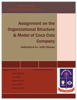UNIVERSITYOF DHAKA
(DEPARTMENT OF INTERNATIONAL BUSINESS 5TH
BATCH)
Assignment on the
Organizational Structure
& Model of Coca Cola
Company
Submitted to: Aditi Shams
Group name: storm troopers Submitted by: nizamuddin alamgir(43)
mahfuza chowdhury(01)
Ariful haque(47)
Mahboob elahi noor(13)
shamona rattila(24)
afsana arifin monia(75)
 