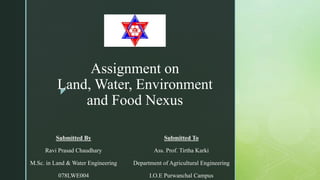 z
Assignment on
Land, Water, Environment
and Food Nexus
Submitted By
Ravi Prasad Chaudhary
M.Sc. in Land & Water Engineering
078LWE004
Submitted To
Ass. Prof. Tirtha Karki
Department of Agricultural Engineering
I.O.E Purwanchal Campus
 