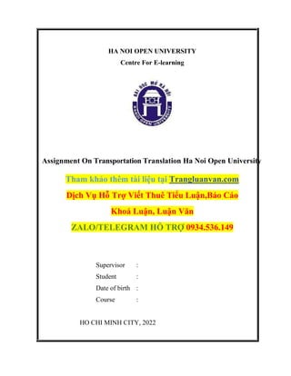 HA NOI OPEN UNIVERSITY
Centre For E-learning
Assignment On Transportation Translation Ha Noi Open University
Tham khảo thêm tài liệu tại Trangluanvan.com
Dịch Vụ Hỗ Trợ Viết Thuê Tiểu Luận,Báo Cáo
Khoá Luận, Luận Văn
ZALO/TELEGRAM HỖ TRỢ 0934.536.149
Supervisor :
Student :
Date of birth :
Course :
HO CHI MINH CITY, 2022
 
