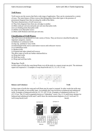 Fabric Structure and Design Azmir Latif, MSc in Textile Engineering
Twill Weave:
Twill weaves are the weaves that find a wide range of application. They can be constructed in a variety
of ways. The main feature of these weaves that distinguishes from other types is the presence of
pronounced diagonal lines that run along the width of the fabric.
The basic characteristics of twill weaves are :
(i) They form diagonal lines from one selvedge to another.
(ii) More ends per unit area and picks per unit area than plain cloth.
(iii) Less binding points than plain cloth
(iv) Better cover than plain weave
(v) More cloth thickness and mass per unit area.
Classification of Twill Weave:
The twill weaves are produced in a wide variety of forms. They are however classified broadly into
important categories, namely :
(i) Ordinary or continuous twills
(ii) Zig zag , pointed or wavy twills
(iii) Rearranged twills such as satin/sateen weaves and corkscrew weaves
(iv) Combination twills
(v) Broken twills
(vi) Figured and other related twill weaves
The above types of twills are further subclassified as:
(a) Warp face twills
(b) Weft face twills
(c) Warp and weft face twills
Warp face Twill:
In these types of twills the warp thread floats over all the picks in a repeat except one pick. The minimum
repeat size required is 3. Examples of warp faced twills are 2/1, 3/1, 4/1, 5/1 etc.
Balance and Unbalance Twill:
In these types of twills the warp and weft floats may be equal or unequal. In other words the twills may
be of the reversible or irreversible types. Accordingly they may be known as balanced and unbalanced
twills. Examples of balanced twills are 2/2, 3/3, 4/4, 5/5 etc. Examples of unbalanced twills are 2/3,
4/2, 5/3 etc. The 2/2 twill is popularly known as “Gaberdene” weave. Fig. 4.3 A and B show designs for
balanced and unbalanced twills and C and D show the interlacement diagrams of a 4/1 twill and 1/4
twill (warp faced) (weft faced).
 