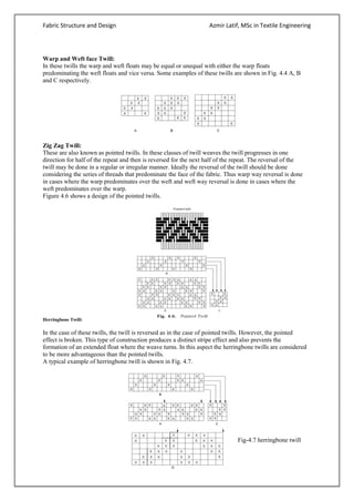 Fabric Structure and Design Azmir Latif, MSc in Textile Engineering
Warp and Weft face Twill:
In these twills the warp and weft floats may be equal or unequal with either the warp floats
predominating the weft floats and vice versa. Some examples of these twills are shown in Fig. 4.4 A, B
and C respectively.
Zig Zag Twill:
These are also known as pointed twills. In these classes of twill weaves the twill progresses in one
direction for half of the repeat and then is reversed for the next half of the repeat. The reversal of the
twill may be done in a regular or irregular manner. Ideally the reversal of the twill should be done
considering the series of threads that predominate the face of the fabric. Thus warp way reversal is done
in cases where the warp predominates over the weft and weft way reversal is done in cases where the
weft predominates over the warp.
Figure 4.6 shows a design of the pointed twills.
Herringbone Twill:
In the case of these twills, the twill is reversed as in the case of pointed twills. However, the pointed
effect is broken. This type of construction produces a distinct stripe effect and also prevents the
formation of an extended float where the weave turns. In this aspect the herringbone twills are considered
to be more advantageous than the pointed twills.
A typical example of herringbone twill is shown in Fig. 4.7.
Fig-4.7 herringbone twill
 