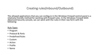 Creating rules(Inbound/Outbound)
The allowed applications that you can configure in the Windows Firewall control panel is a
relatively friendly method for working with firewall rules. In the Windows Firewall With
Advanced Security console, we can work with the rules in their raw form with the
following:
Rule Types
• Program
• Protocol & Ports
• Predefined Rules
• Custom
• Action
• Profile
• Name
 