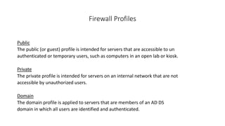 Firewall Profiles
Public
The public (or guest) profile is intended for servers that are accessible to un
authenticated or temporary users, such as computers in an open lab or kiosk.
Private
The private profile is intended for servers on an internal network that are not
accessible by unauthorized users.
Domain
The domain profile is applied to servers that are members of an AD DS
domain in which all users are identified and authenticated.
 