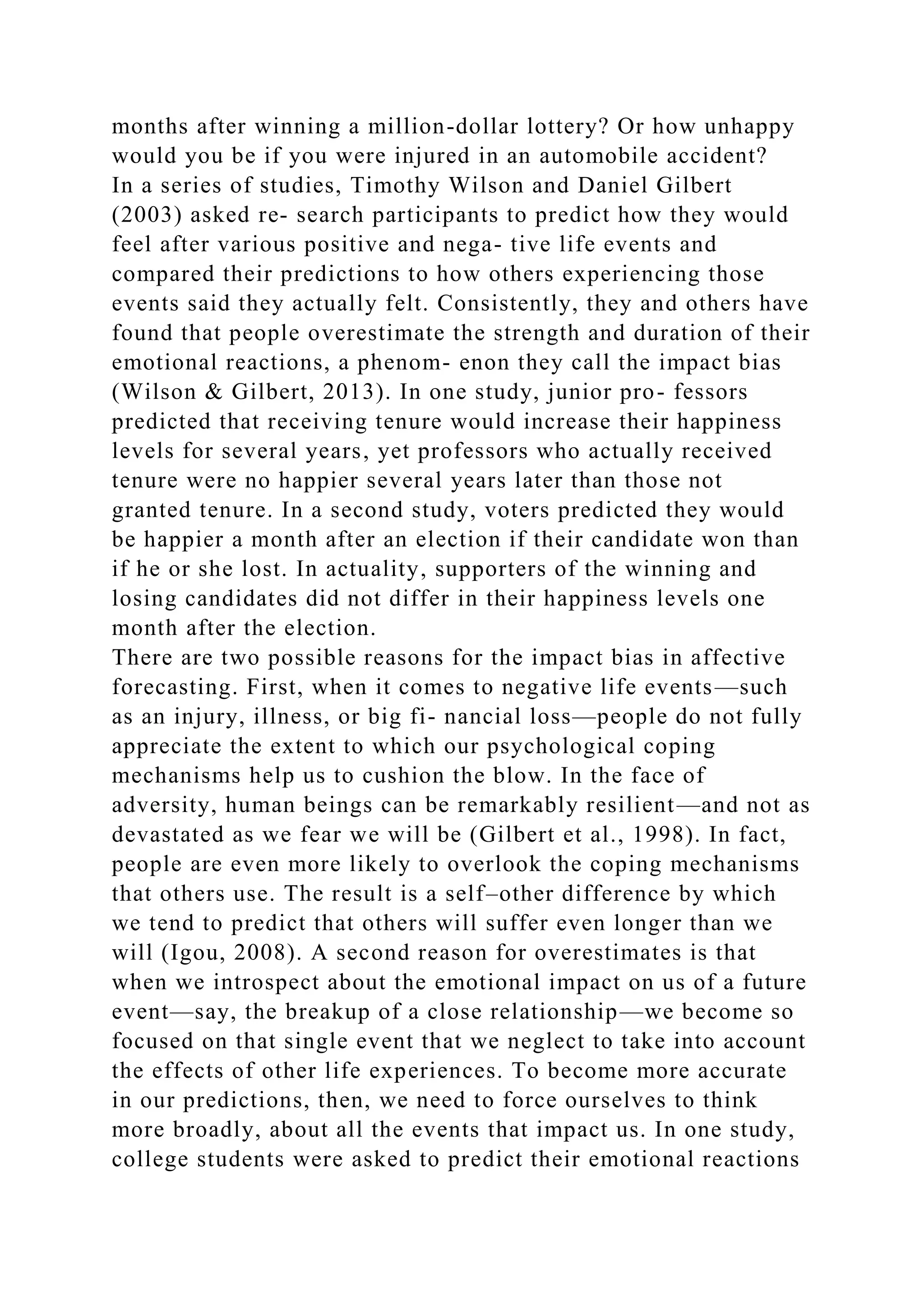 months after winning a million-dollar lottery? Or how unhappy
would you be if you were injured in an automobile accident?
In a series of studies, Timothy Wilson and Daniel Gilbert
(2003) asked re- search participants to predict how they would
feel after various positive and nega- tive life events and
compared their predictions to how others experiencing those
events said they actually felt. Consistently, they and others have
found that people overestimate the strength and duration of their
emotional reactions, a phenom- enon they call the impact bias
(Wilson & Gilbert, 2013). In one study, junior pro- fessors
predicted that receiving tenure would increase their happiness
levels for several years, yet professors who actually received
tenure were no happier several years later than those not
granted tenure. In a second study, voters predicted they would
be happier a month after an election if their candidate won than
if he or she lost. In actuality, supporters of the winning and
losing candidates did not differ in their happiness levels one
month after the election.
There are two possible reasons for the impact bias in affective
forecasting. First, when it comes to negative life events—such
as an injury, illness, or big fi- nancial loss—people do not fully
appreciate the extent to which our psychological coping
mechanisms help us to cushion the blow. In the face of
adversity, human beings can be remarkably resilient—and not as
devastated as we fear we will be (Gilbert et al., 1998). In fact,
people are even more likely to overlook the coping mechanisms
that others use. The result is a self–other difference by which
we tend to predict that others will suffer even longer than we
will (Igou, 2008). A second reason for overestimates is that
when we introspect about the emotional impact on us of a future
event—say, the breakup of a close relationship—we become so
focused on that single event that we neglect to take into account
the effects of other life experiences. To become more accurate
in our predictions, then, we need to force ourselves to think
more broadly, about all the events that impact us. In one study,
college students were asked to predict their emotional reactions
 
