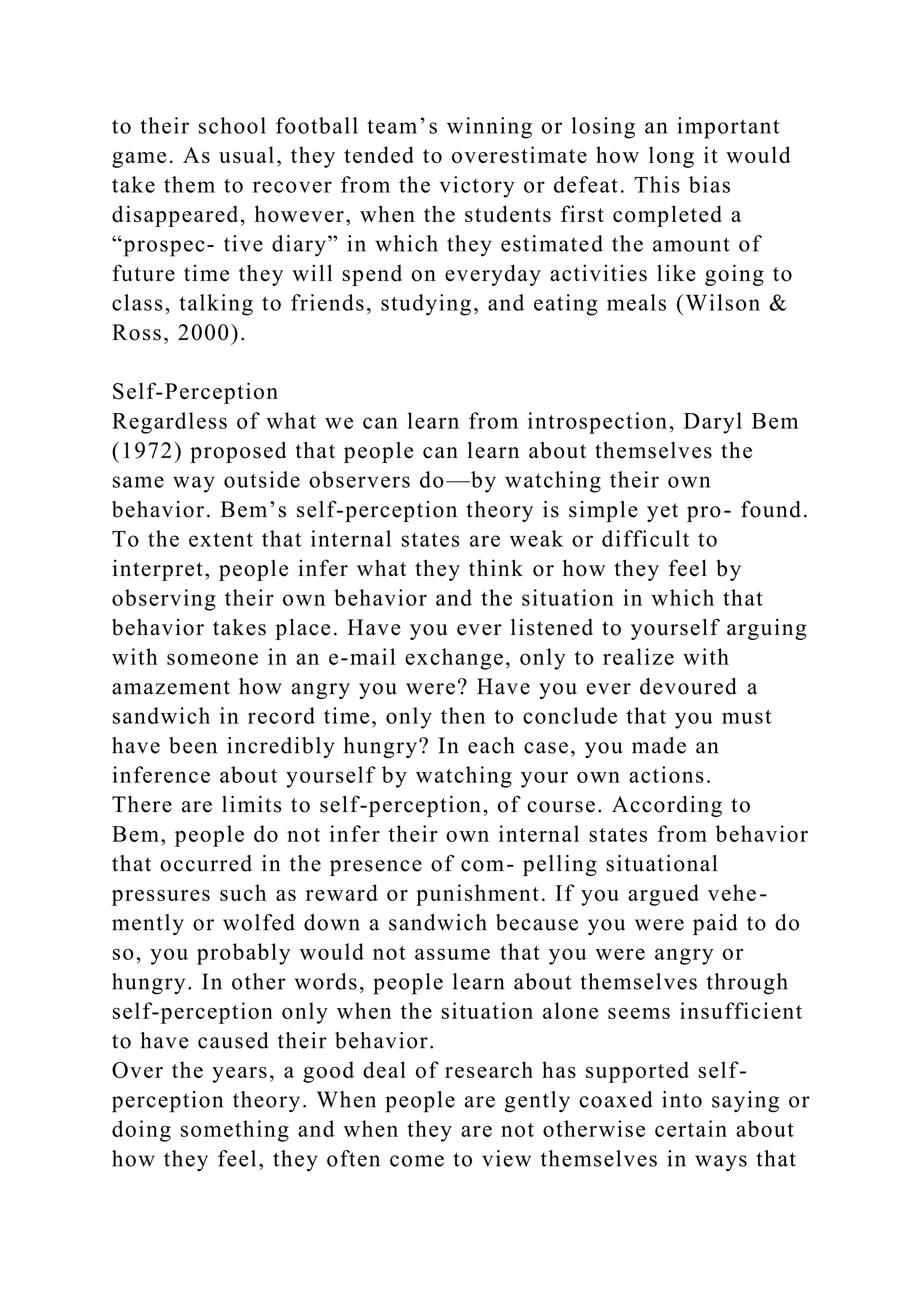 to their school football team’s winning or losing an important
game. As usual, they tended to overestimate how long it would
take them to recover from the victory or defeat. This bias
disappeared, however, when the students first completed a
“prospec- tive diary” in which they estimated the amount of
future time they will spend on everyday activities like going to
class, talking to friends, studying, and eating meals (Wilson &
Ross, 2000).
Self-Perception
Regardless of what we can learn from introspection, Daryl Bem
(1972) proposed that people can learn about themselves the
same way outside observers do—by watching their own
behavior. Bem’s self-perception theory is simple yet pro- found.
To the extent that internal states are weak or difficult to
interpret, people infer what they think or how they feel by
observing their own behavior and the situation in which that
behavior takes place. Have you ever listened to yourself arguing
with someone in an e-mail exchange, only to realize with
amazement how angry you were? Have you ever devoured a
sandwich in record time, only then to conclude that you must
have been incredibly hungry? In each case, you made an
inference about yourself by watching your own actions.
There are limits to self-perception, of course. According to
Bem, people do not infer their own internal states from behavior
that occurred in the presence of com- pelling situational
pressures such as reward or punishment. If you argued vehe-
mently or wolfed down a sandwich because you were paid to do
so, you probably would not assume that you were angry or
hungry. In other words, people learn about themselves through
self-perception only when the situation alone seems insufficient
to have caused their behavior.
Over the years, a good deal of research has supported self-
perception theory. When people are gently coaxed into saying or
doing something and when they are not otherwise certain about
how they feel, they often come to view themselves in ways that
 