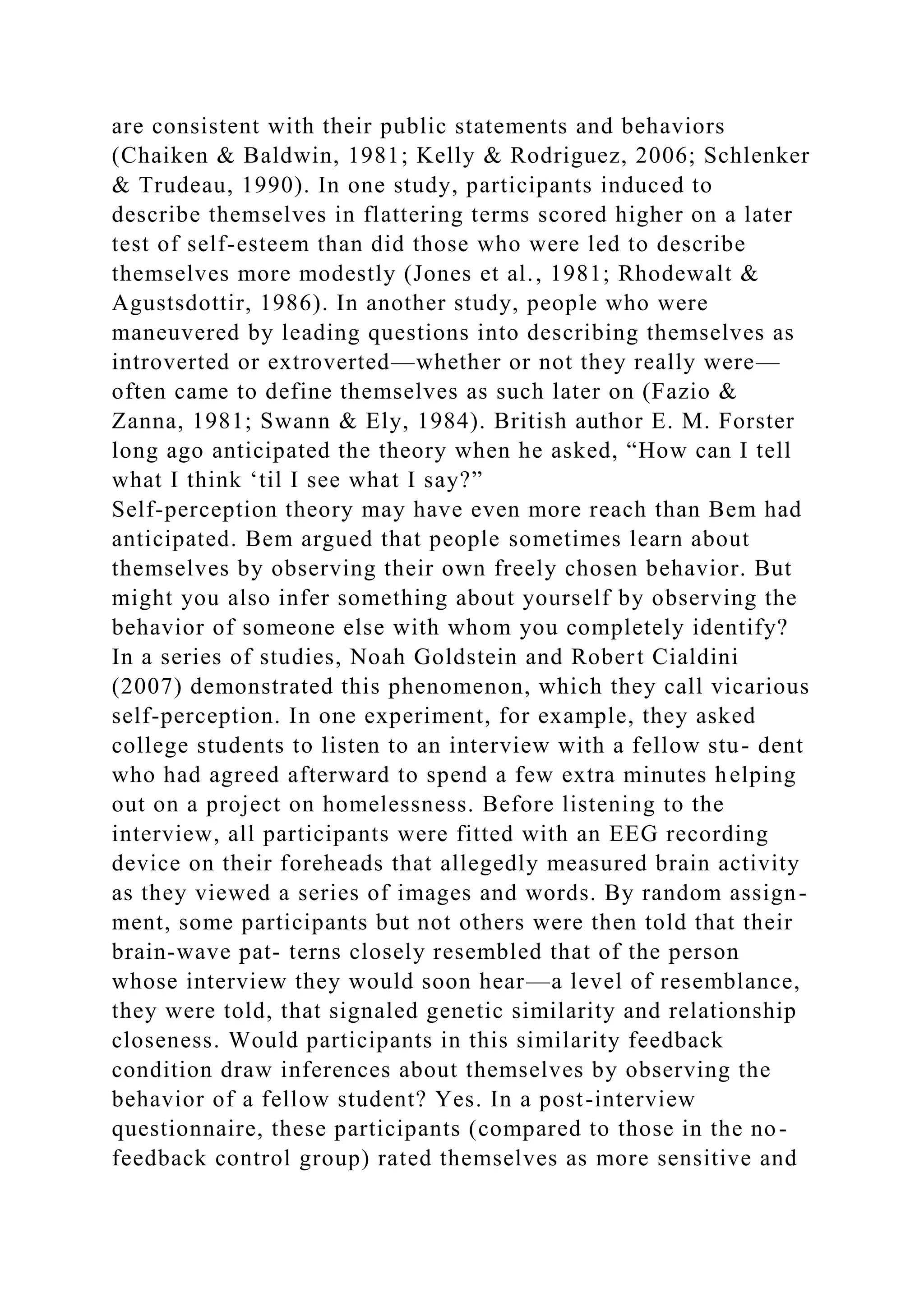 are consistent with their public statements and behaviors
(Chaiken & Baldwin, 1981; Kelly & Rodriguez, 2006; Schlenker
& Trudeau, 1990). In one study, participants induced to
describe themselves in flattering terms scored higher on a later
test of self-esteem than did those who were led to describe
themselves more modestly (Jones et al., 1981; Rhodewalt &
Agustsdottir, 1986). In another study, people who were
maneuvered by leading questions into describing themselves as
introverted or extroverted—whether or not they really were—
often came to define themselves as such later on (Fazio &
Zanna, 1981; Swann & Ely, 1984). British author E. M. Forster
long ago anticipated the theory when he asked, “How can I tell
what I think ‘til I see what I say?”
Self-perception theory may have even more reach than Bem had
anticipated. Bem argued that people sometimes learn about
themselves by observing their own freely chosen behavior. But
might you also infer something about yourself by observing the
behavior of someone else with whom you completely identify?
In a series of studies, Noah Goldstein and Robert Cialdini
(2007) demonstrated this phenomenon, which they call vicarious
self-perception. In one experiment, for example, they asked
college students to listen to an interview with a fellow stu- dent
who had agreed afterward to spend a few extra minutes helping
out on a project on homelessness. Before listening to the
interview, all participants were fitted with an EEG recording
device on their foreheads that allegedly measured brain activity
as they viewed a series of images and words. By random assign-
ment, some participants but not others were then told that their
brain-wave pat- terns closely resembled that of the person
whose interview they would soon hear—a level of resemblance,
they were told, that signaled genetic similarity and relationship
closeness. Would participants in this similarity feedback
condition draw inferences about themselves by observing the
behavior of a fellow student? Yes. In a post-interview
questionnaire, these participants (compared to those in the no-
feedback control group) rated themselves as more sensitive and
 