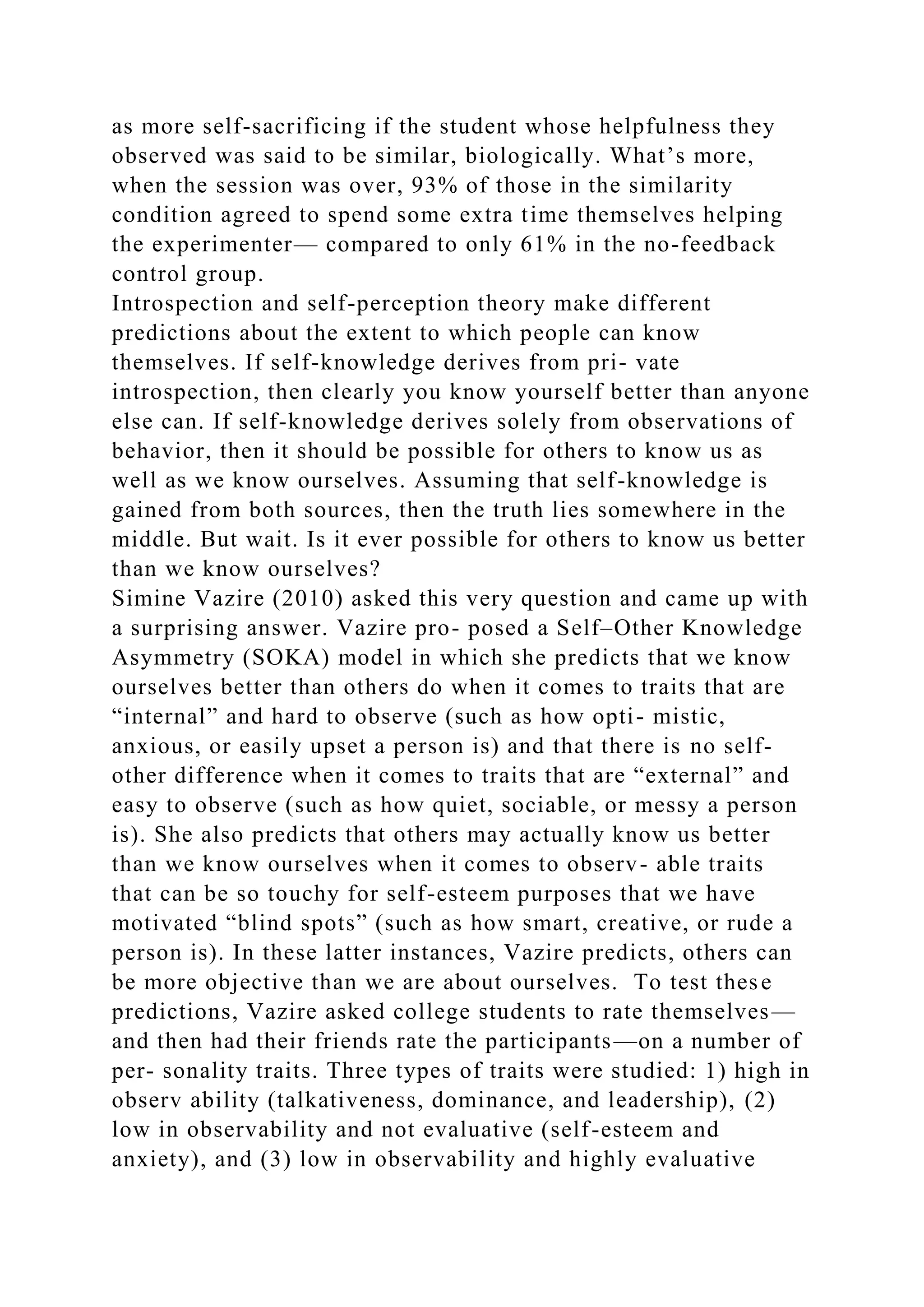 as more self-sacrificing if the student whose helpfulness they
observed was said to be similar, biologically. What’s more,
when the session was over, 93% of those in the similarity
condition agreed to spend some extra time themselves helping
the experimenter— compared to only 61% in the no-feedback
control group.
Introspection and self-perception theory make different
predictions about the extent to which people can know
themselves. If self-knowledge derives from pri- vate
introspection, then clearly you know yourself better than anyone
else can. If self-knowledge derives solely from observations of
behavior, then it should be possible for others to know us as
well as we know ourselves. Assuming that self-knowledge is
gained from both sources, then the truth lies somewhere in the
middle. But wait. Is it ever possible for others to know us better
than we know ourselves?
Simine Vazire (2010) asked this very question and came up with
a surprising answer. Vazire pro- posed a Self–Other Knowledge
Asymmetry (SOKA) model in which she predicts that we know
ourselves better than others do when it comes to traits that are
“internal” and hard to observe (such as how opti- mistic,
anxious, or easily upset a person is) and that there is no self-
other difference when it comes to traits that are “external” and
easy to observe (such as how quiet, sociable, or messy a person
is). She also predicts that others may actually know us better
than we know ourselves when it comes to observ- able traits
that can be so touchy for self-esteem purposes that we have
motivated “blind spots” (such as how smart, creative, or rude a
person is). In these latter instances, Vazire predicts, others can
be more objective than we are about ourselves. To test these
predictions, Vazire asked college students to rate themselves—
and then had their friends rate the participants—on a number of
per- sonality traits. Three types of traits were studied: 1) high in
observ ability (talkativeness, dominance, and leadership), (2)
low in observability and not evaluative (self-esteem and
anxiety), and (3) low in observability and highly evaluative
 