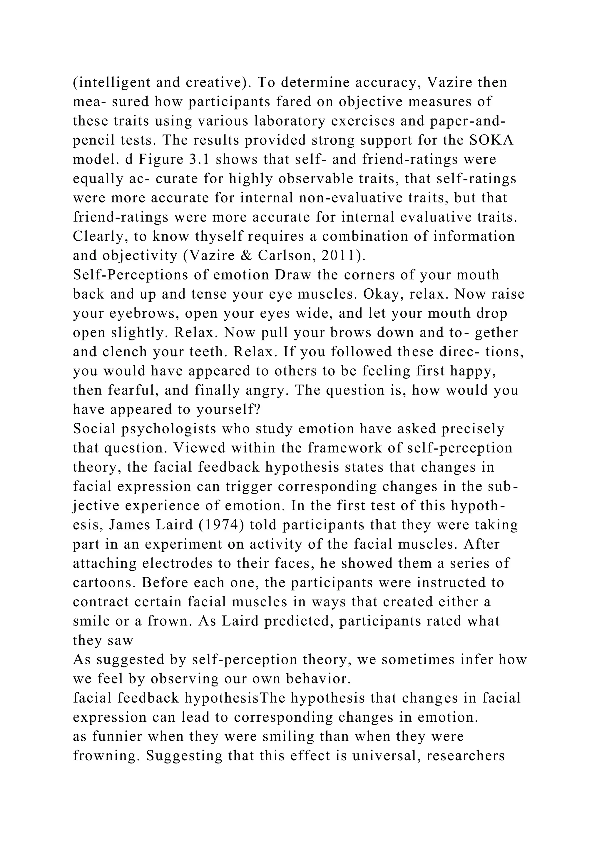 (intelligent and creative). To determine accuracy, Vazire then
mea- sured how participants fared on objective measures of
these traits using various laboratory exercises and paper-and-
pencil tests. The results provided strong support for the SOKA
model. d Figure 3.1 shows that self- and friend-ratings were
equally ac- curate for highly observable traits, that self-ratings
were more accurate for internal non-evaluative traits, but that
friend-ratings were more accurate for internal evaluative traits.
Clearly, to know thyself requires a combination of information
and objectivity (Vazire & Carlson, 2011).
Self-Perceptions of emotion Draw the corners of your mouth
back and up and tense your eye muscles. Okay, relax. Now raise
your eyebrows, open your eyes wide, and let your mouth drop
open slightly. Relax. Now pull your brows down and to- gether
and clench your teeth. Relax. If you followed these direc- tions,
you would have appeared to others to be feeling first happy,
then fearful, and finally angry. The question is, how would you
have appeared to yourself?
Social psychologists who study emotion have asked precisely
that question. Viewed within the framework of self-perception
theory, the facial feedback hypothesis states that changes in
facial expression can trigger corresponding changes in the sub-
jective experience of emotion. In the first test of this hypoth-
esis, James Laird (1974) told participants that they were taking
part in an experiment on activity of the facial muscles. After
attaching electrodes to their faces, he showed them a series of
cartoons. Before each one, the participants were instructed to
contract certain facial muscles in ways that created either a
smile or a frown. As Laird predicted, participants rated what
they saw
As suggested by self-perception theory, we sometimes infer how
we feel by observing our own behavior.
facial feedback hypothesisThe hypothesis that changes in facial
expression can lead to corresponding changes in emotion.
as funnier when they were smiling than when they were
frowning. Suggesting that this effect is universal, researchers
 