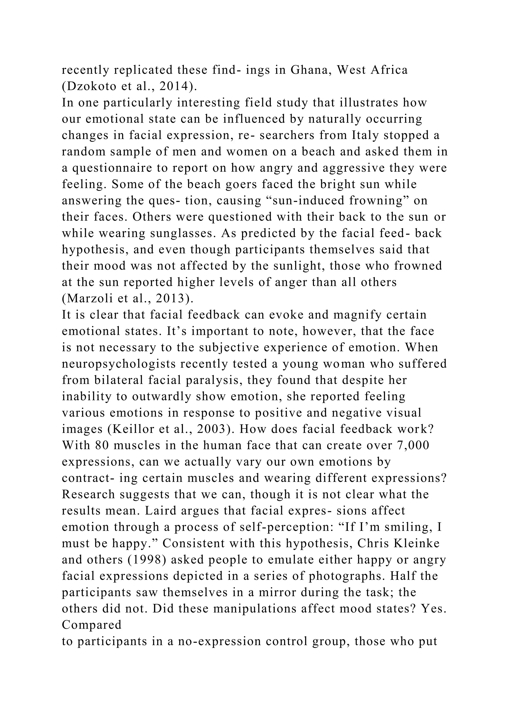 recently replicated these find- ings in Ghana, West Africa
(Dzokoto et al., 2014).
In one particularly interesting field study that illustrates how
our emotional state can be influenced by naturally occurring
changes in facial expression, re- searchers from Italy stopped a
random sample of men and women on a beach and asked them in
a questionnaire to report on how angry and aggressive they were
feeling. Some of the beach goers faced the bright sun while
answering the ques- tion, causing “sun-induced frowning” on
their faces. Others were questioned with their back to the sun or
while wearing sunglasses. As predicted by the facial feed- back
hypothesis, and even though participants themselves said that
their mood was not affected by the sunlight, those who frowned
at the sun reported higher levels of anger than all others
(Marzoli et al., 2013).
It is clear that facial feedback can evoke and magnify certain
emotional states. It’s important to note, however, that the face
is not necessary to the subjective experience of emotion. When
neuropsychologists recently tested a young woman who suffered
from bilateral facial paralysis, they found that despite her
inability to outwardly show emotion, she reported feeling
various emotions in response to positive and negative visual
images (Keillor et al., 2003). How does facial feedback work?
With 80 muscles in the human face that can create over 7,000
expressions, can we actually vary our own emotions by
contract- ing certain muscles and wearing different expressions?
Research suggests that we can, though it is not clear what the
results mean. Laird argues that facial expres- sions affect
emotion through a process of self-perception: “If I’m smiling, I
must be happy.” Consistent with this hypothesis, Chris Kleinke
and others (1998) asked people to emulate either happy or angry
facial expressions depicted in a series of photographs. Half the
participants saw themselves in a mirror during the task; the
others did not. Did these manipulations affect mood states? Yes.
Compared
to participants in a no-expression control group, those who put
 