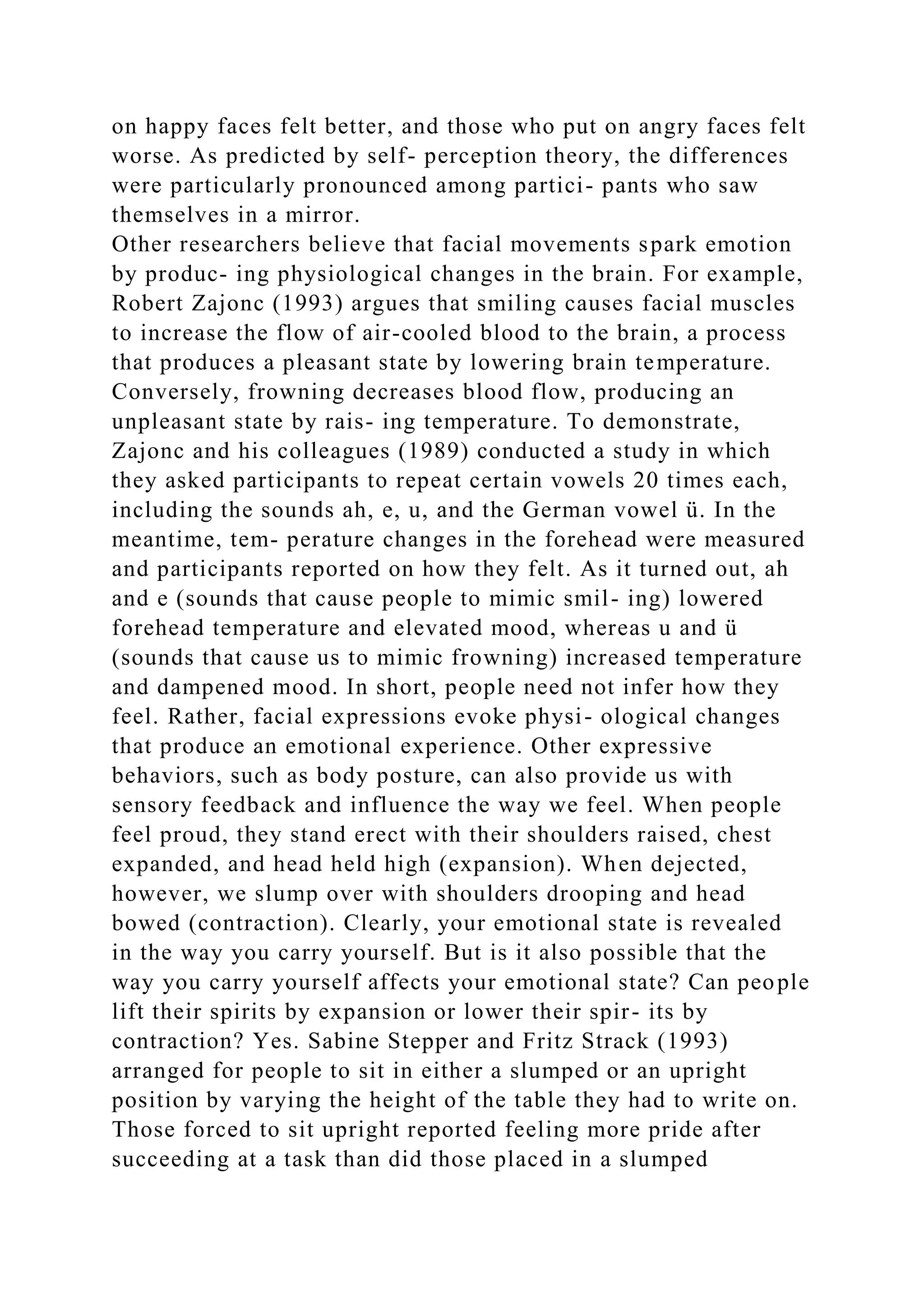 on happy faces felt better, and those who put on angry faces felt
worse. As predicted by self- perception theory, the differences
were particularly pronounced among partici- pants who saw
themselves in a mirror.
Other researchers believe that facial movements spark emotion
by produc- ing physiological changes in the brain. For example,
Robert Zajonc (1993) argues that smiling causes facial muscles
to increase the flow of air-cooled blood to the brain, a process
that produces a pleasant state by lowering brain temperature.
Conversely, frowning decreases blood flow, producing an
unpleasant state by rais- ing temperature. To demonstrate,
Zajonc and his colleagues (1989) conducted a study in which
they asked participants to repeat certain vowels 20 times each,
including the sounds ah, e, u, and the German vowel ü. In the
meantime, tem- perature changes in the forehead were measured
and participants reported on how they felt. As it turned out, ah
and e (sounds that cause people to mimic smil- ing) lowered
forehead temperature and elevated mood, whereas u and ü
(sounds that cause us to mimic frowning) increased temperature
and dampened mood. In short, people need not infer how they
feel. Rather, facial expressions evoke physi- ological changes
that produce an emotional experience. Other expressive
behaviors, such as body posture, can also provide us with
sensory feedback and influence the way we feel. When people
feel proud, they stand erect with their shoulders raised, chest
expanded, and head held high (expansion). When dejected,
however, we slump over with shoulders drooping and head
bowed (contraction). Clearly, your emotional state is revealed
in the way you carry yourself. But is it also possible that the
way you carry yourself affects your emotional state? Can people
lift their spirits by expansion or lower their spir- its by
contraction? Yes. Sabine Stepper and Fritz Strack (1993)
arranged for people to sit in either a slumped or an upright
position by varying the height of the table they had to write on.
Those forced to sit upright reported feeling more pride after
succeeding at a task than did those placed in a slumped
 
