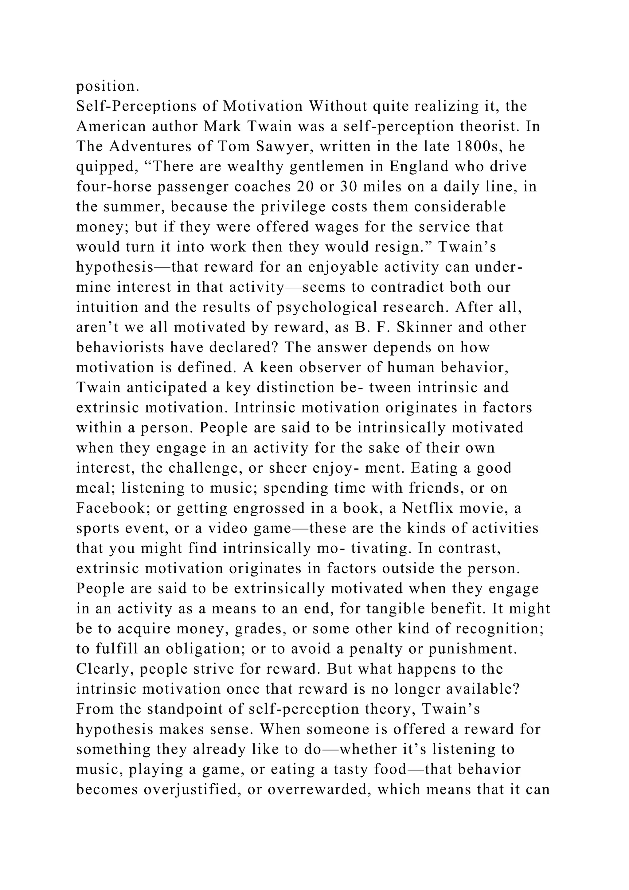 position.
Self-Perceptions of Motivation Without quite realizing it, the
American author Mark Twain was a self-perception theorist. In
The Adventures of Tom Sawyer, written in the late 1800s, he
quipped, “There are wealthy gentlemen in England who drive
four-horse passenger coaches 20 or 30 miles on a daily line, in
the summer, because the privilege costs them considerable
money; but if they were offered wages for the service that
would turn it into work then they would resign.” Twain’s
hypothesis—that reward for an enjoyable activity can under-
mine interest in that activity—seems to contradict both our
intuition and the results of psychological research. After all,
aren’t we all motivated by reward, as B. F. Skinner and other
behaviorists have declared? The answer depends on how
motivation is defined. A keen observer of human behavior,
Twain anticipated a key distinction be- tween intrinsic and
extrinsic motivation. Intrinsic motivation originates in factors
within a person. People are said to be intrinsically motivated
when they engage in an activity for the sake of their own
interest, the challenge, or sheer enjoy- ment. Eating a good
meal; listening to music; spending time with friends, or on
Facebook; or getting engrossed in a book, a Netflix movie, a
sports event, or a video game—these are the kinds of activities
that you might find intrinsically mo- tivating. In contrast,
extrinsic motivation originates in factors outside the person.
People are said to be extrinsically motivated when they engage
in an activity as a means to an end, for tangible benefit. It might
be to acquire money, grades, or some other kind of recognition;
to fulfill an obligation; or to avoid a penalty or punishment.
Clearly, people strive for reward. But what happens to the
intrinsic motivation once that reward is no longer available?
From the standpoint of self-perception theory, Twain’s
hypothesis makes sense. When someone is offered a reward for
something they already like to do—whether it’s listening to
music, playing a game, or eating a tasty food—that behavior
becomes overjustified, or overrewarded, which means that it can
 