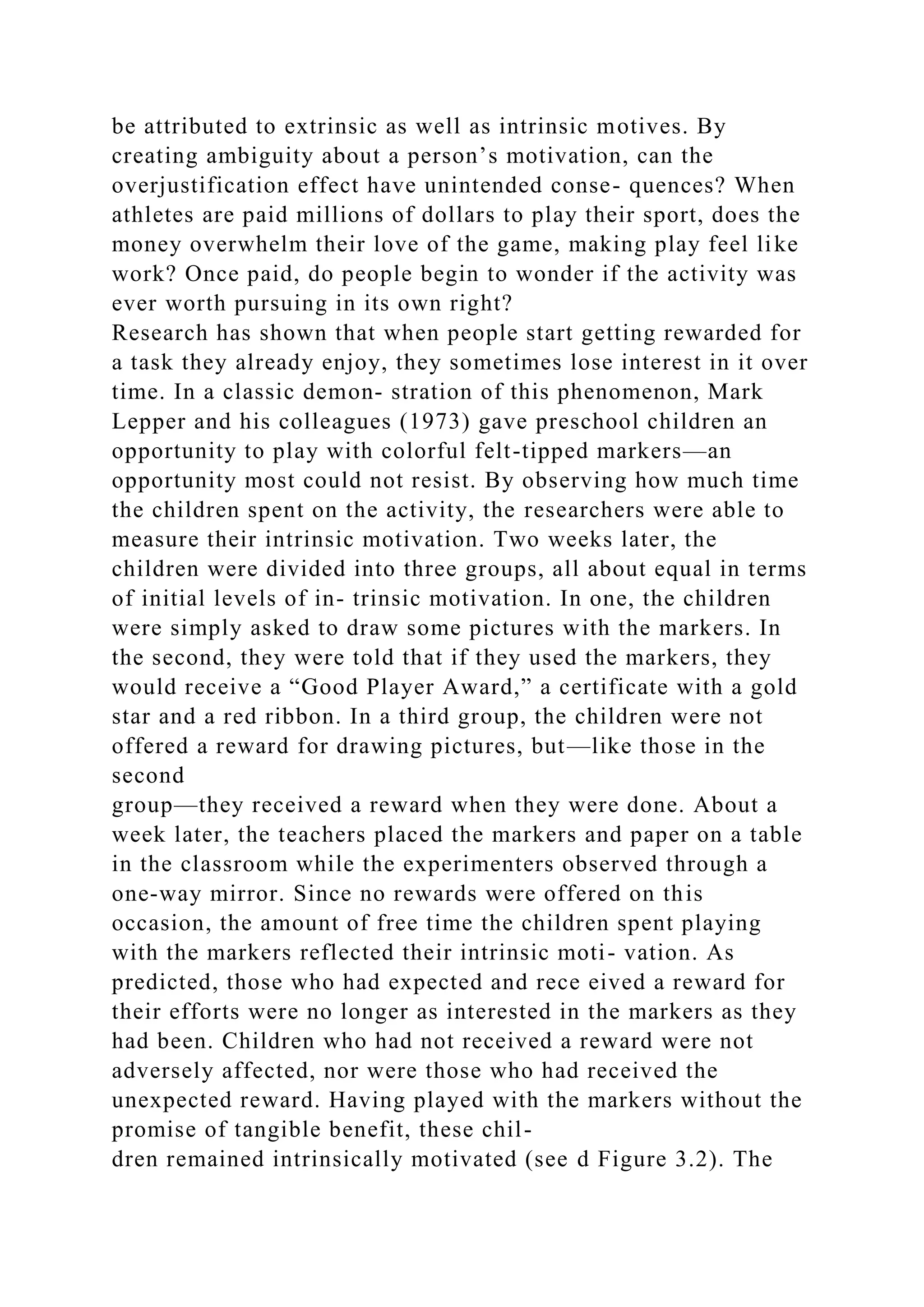 be attributed to extrinsic as well as intrinsic motives. By
creating ambiguity about a person’s motivation, can the
overjustification effect have unintended conse- quences? When
athletes are paid millions of dollars to play their sport, does the
money overwhelm their love of the game, making play feel like
work? Once paid, do people begin to wonder if the activity was
ever worth pursuing in its own right?
Research has shown that when people start getting rewarded for
a task they already enjoy, they sometimes lose interest in it over
time. In a classic demon- stration of this phenomenon, Mark
Lepper and his colleagues (1973) gave preschool children an
opportunity to play with colorful felt-tipped markers—an
opportunity most could not resist. By observing how much time
the children spent on the activity, the researchers were able to
measure their intrinsic motivation. Two weeks later, the
children were divided into three groups, all about equal in terms
of initial levels of in- trinsic motivation. In one, the children
were simply asked to draw some pictures with the markers. In
the second, they were told that if they used the markers, they
would receive a “Good Player Award,” a certificate with a gold
star and a red ribbon. In a third group, the children were not
offered a reward for drawing pictures, but—like those in the
second
group—they received a reward when they were done. About a
week later, the teachers placed the markers and paper on a table
in the classroom while the experimenters observed through a
one-way mirror. Since no rewards were offered on this
occasion, the amount of free time the children spent playing
with the markers reflected their intrinsic moti- vation. As
predicted, those who had expected and rece eived a reward for
their efforts were no longer as interested in the markers as they
had been. Children who had not received a reward were not
adversely affected, nor were those who had received the
unexpected reward. Having played with the markers without the
promise of tangible benefit, these chil-
dren remained intrinsically motivated (see d Figure 3.2). The
 