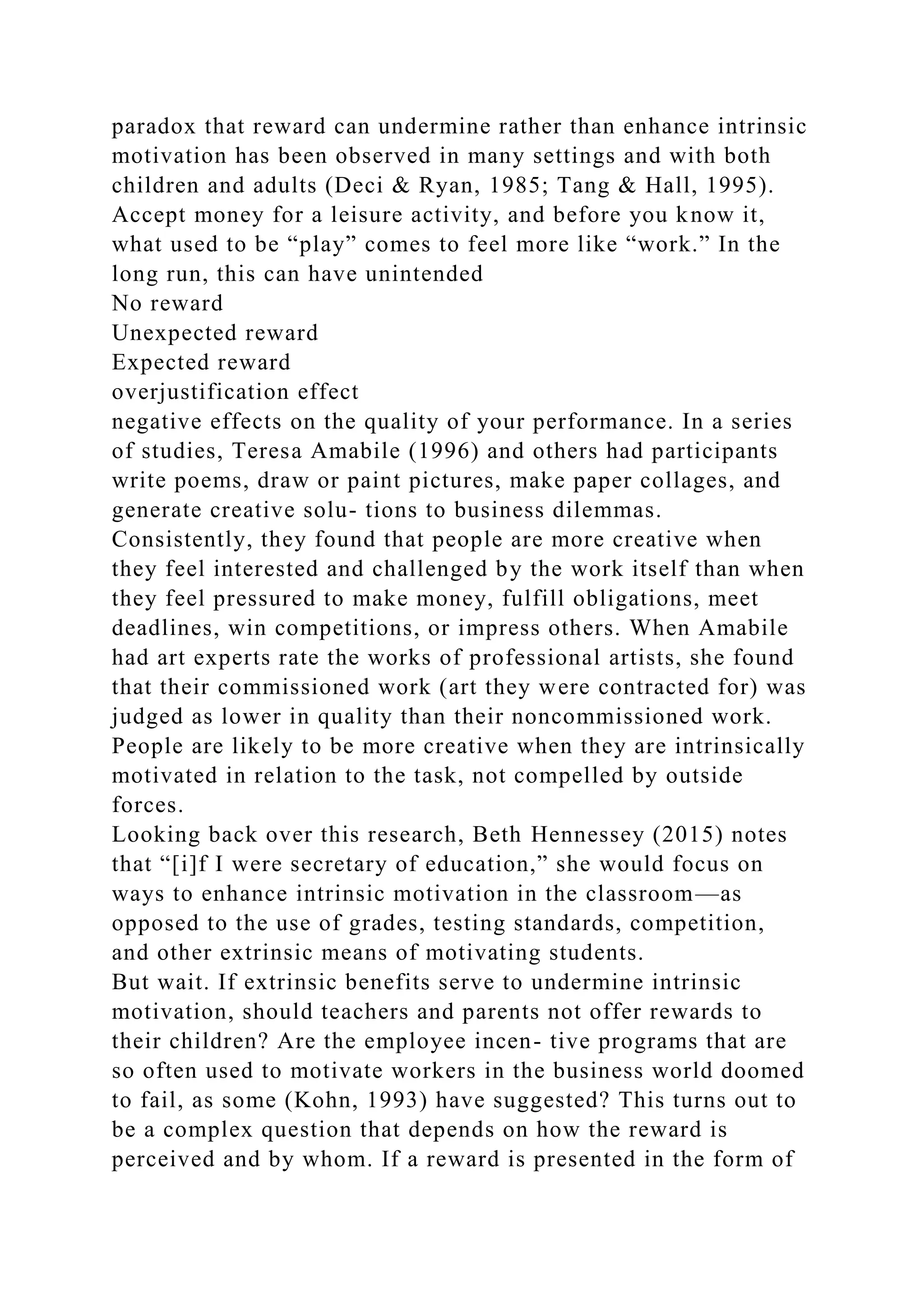 paradox that reward can undermine rather than enhance intrinsic
motivation has been observed in many settings and with both
children and adults (Deci & Ryan, 1985; Tang & Hall, 1995).
Accept money for a leisure activity, and before you know it,
what used to be “play” comes to feel more like “work.” In the
long run, this can have unintended
No reward
Unexpected reward
Expected reward
overjustification effect
negative effects on the quality of your performance. In a series
of studies, Teresa Amabile (1996) and others had participants
write poems, draw or paint pictures, make paper collages, and
generate creative solu- tions to business dilemmas.
Consistently, they found that people are more creative when
they feel interested and challenged by the work itself than when
they feel pressured to make money, fulfill obligations, meet
deadlines, win competitions, or impress others. When Amabile
had art experts rate the works of professional artists, she found
that their commissioned work (art they were contracted for) was
judged as lower in quality than their noncommissioned work.
People are likely to be more creative when they are intrinsically
motivated in relation to the task, not compelled by outside
forces.
Looking back over this research, Beth Hennessey (2015) notes
that “[i]f I were secretary of education,” she would focus on
ways to enhance intrinsic motivation in the classroom—as
opposed to the use of grades, testing standards, competition,
and other extrinsic means of motivating students.
But wait. If extrinsic benefits serve to undermine intrinsic
motivation, should teachers and parents not offer rewards to
their children? Are the employee incen- tive programs that are
so often used to motivate workers in the business world doomed
to fail, as some (Kohn, 1993) have suggested? This turns out to
be a complex question that depends on how the reward is
perceived and by whom. If a reward is presented in the form of
 