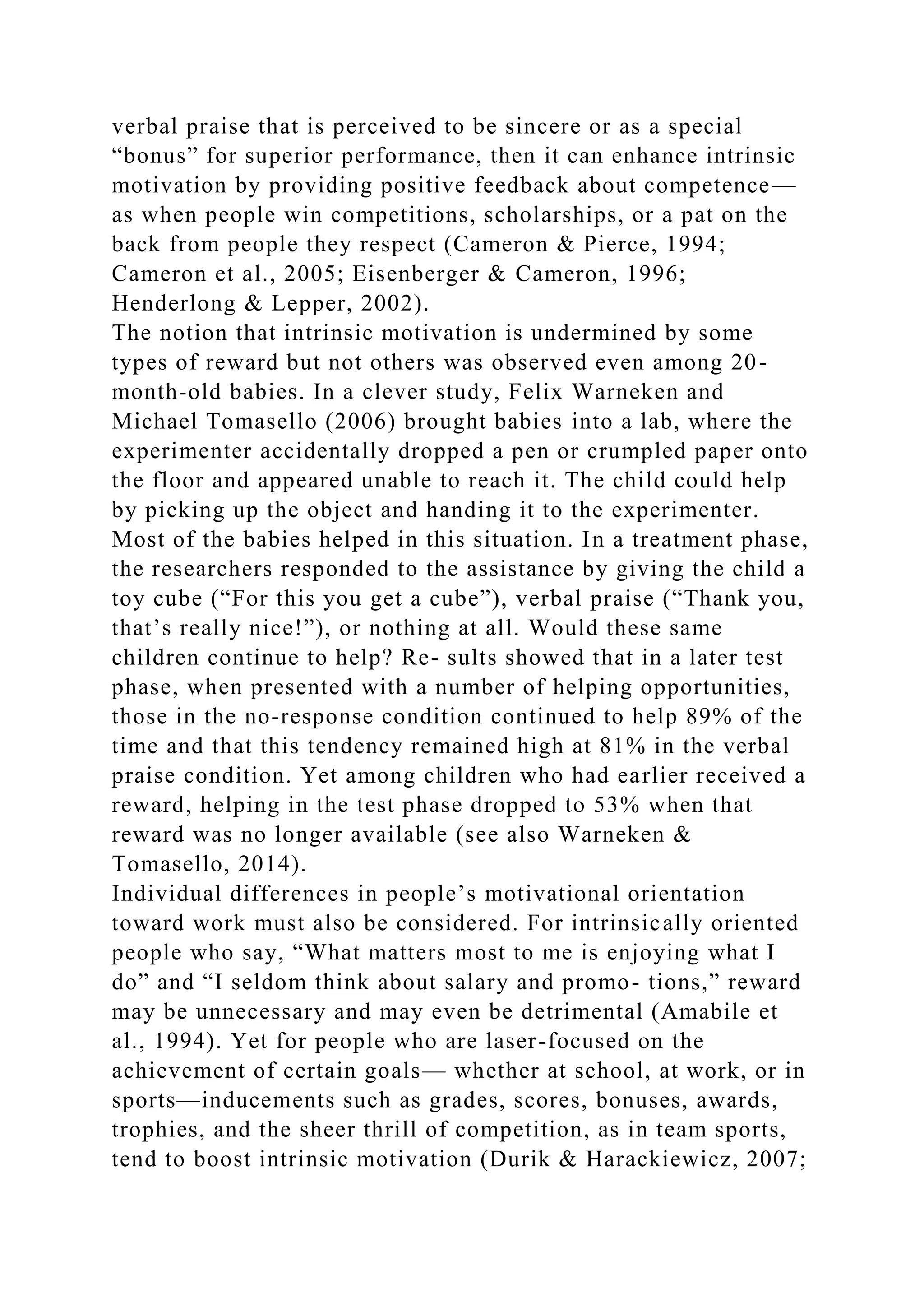 verbal praise that is perceived to be sincere or as a special
“bonus” for superior performance, then it can enhance intrinsic
motivation by providing positive feedback about competence—
as when people win competitions, scholarships, or a pat on the
back from people they respect (Cameron & Pierce, 1994;
Cameron et al., 2005; Eisenberger & Cameron, 1996;
Henderlong & Lepper, 2002).
The notion that intrinsic motivation is undermined by some
types of reward but not others was observed even among 20-
month-old babies. In a clever study, Felix Warneken and
Michael Tomasello (2006) brought babies into a lab, where the
experimenter accidentally dropped a pen or crumpled paper onto
the floor and appeared unable to reach it. The child could help
by picking up the object and handing it to the experimenter.
Most of the babies helped in this situation. In a treatment phase,
the researchers responded to the assistance by giving the child a
toy cube (“For this you get a cube”), verbal praise (“Thank you,
that’s really nice!”), or nothing at all. Would these same
children continue to help? Re- sults showed that in a later test
phase, when presented with a number of helping opportunities,
those in the no-response condition continued to help 89% of the
time and that this tendency remained high at 81% in the verbal
praise condition. Yet among children who had earlier received a
reward, helping in the test phase dropped to 53% when that
reward was no longer available (see also Warneken &
Tomasello, 2014).
Individual differences in people’s motivational orientation
toward work must also be considered. For intrinsically oriented
people who say, “What matters most to me is enjoying what I
do” and “I seldom think about salary and promo- tions,” reward
may be unnecessary and may even be detrimental (Amabile et
al., 1994). Yet for people who are laser-focused on the
achievement of certain goals— whether at school, at work, or in
sports—inducements such as grades, scores, bonuses, awards,
trophies, and the sheer thrill of competition, as in team sports,
tend to boost intrinsic motivation (Durik & Harackiewicz, 2007;
 