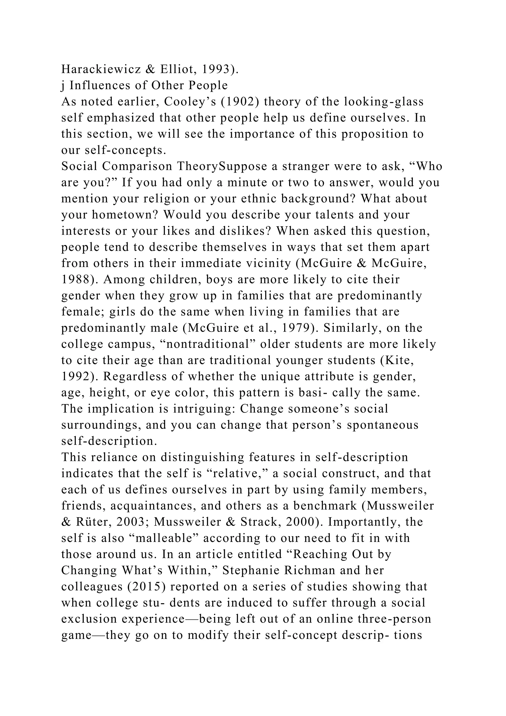 Harackiewicz & Elliot, 1993).
j Influences of Other People
As noted earlier, Cooley’s (1902) theory of the looking-glass
self emphasized that other people help us define ourselves. In
this section, we will see the importance of this proposition to
our self-concepts.
Social Comparison TheorySuppose a stranger were to ask, “Who
are you?” If you had only a minute or two to answer, would you
mention your religion or your ethnic background? What about
your hometown? Would you describe your talents and your
interests or your likes and dislikes? When asked this question,
people tend to describe themselves in ways that set them apart
from others in their immediate vicinity (McGuire & McGuire,
1988). Among children, boys are more likely to cite their
gender when they grow up in families that are predominantly
female; girls do the same when living in families that are
predominantly male (McGuire et al., 1979). Similarly, on the
college campus, “nontraditional” older students are more likely
to cite their age than are traditional younger students (Kite,
1992). Regardless of whether the unique attribute is gender,
age, height, or eye color, this pattern is basi- cally the same.
The implication is intriguing: Change someone’s social
surroundings, and you can change that person’s spontaneous
self-description.
This reliance on distinguishing features in self-description
indicates that the self is “relative,” a social construct, and that
each of us defines ourselves in part by using family members,
friends, acquaintances, and others as a benchmark (Mussweiler
& Rüter, 2003; Mussweiler & Strack, 2000). Importantly, the
self is also “malleable” according to our need to fit in with
those around us. In an article entitled “Reaching Out by
Changing What’s Within,” Stephanie Richman and her
colleagues (2015) reported on a series of studies showing that
when college stu- dents are induced to suffer through a social
exclusion experience—being left out of an online three-person
game—they go on to modify their self-concept descrip- tions
 