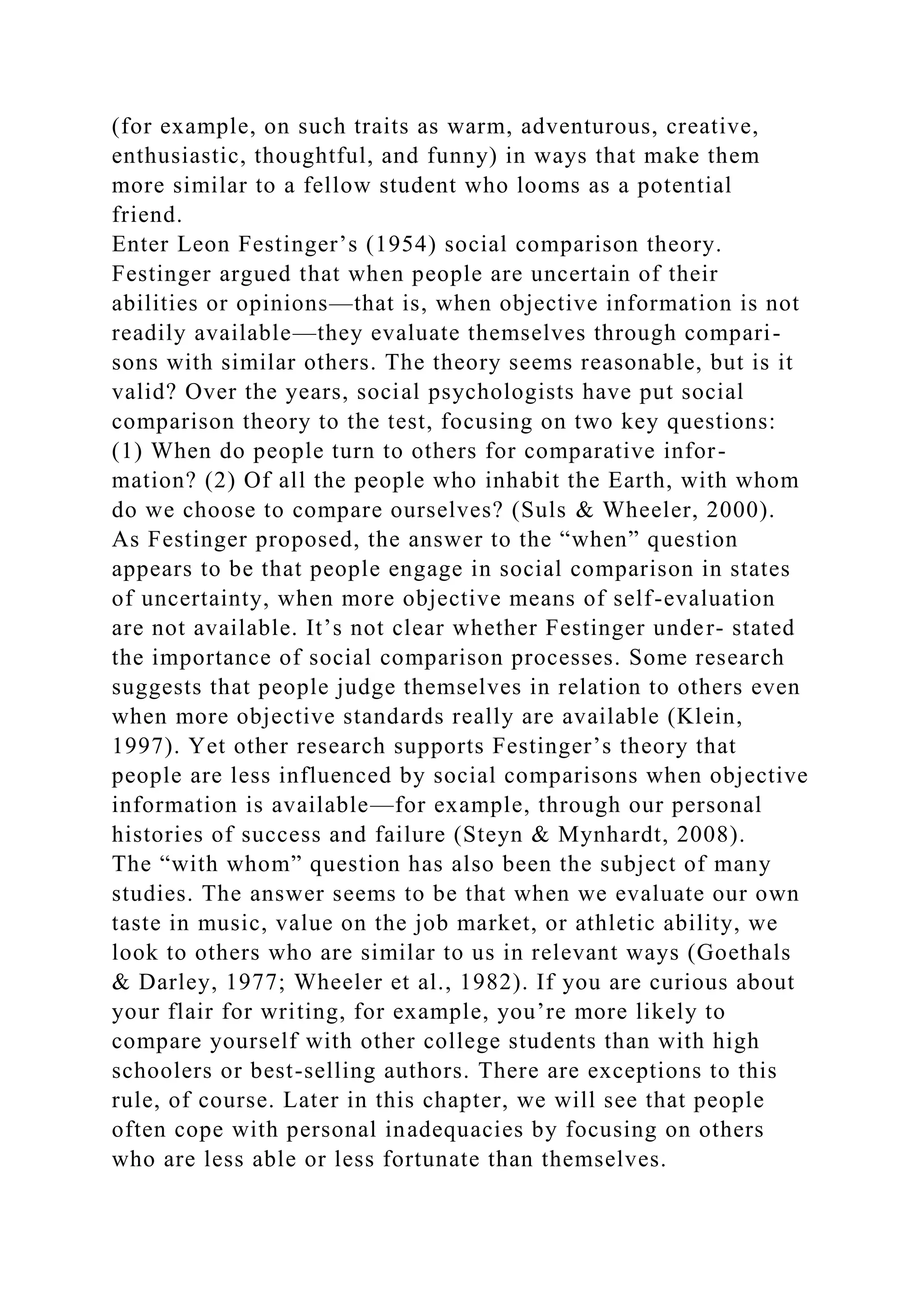 (for example, on such traits as warm, adventurous, creative,
enthusiastic, thoughtful, and funny) in ways that make them
more similar to a fellow student who looms as a potential
friend.
Enter Leon Festinger’s (1954) social comparison theory.
Festinger argued that when people are uncertain of their
abilities or opinions—that is, when objective information is not
readily available—they evaluate themselves through compari-
sons with similar others. The theory seems reasonable, but is it
valid? Over the years, social psychologists have put social
comparison theory to the test, focusing on two key questions:
(1) When do people turn to others for comparative infor-
mation? (2) Of all the people who inhabit the Earth, with whom
do we choose to compare ourselves? (Suls & Wheeler, 2000).
As Festinger proposed, the answer to the “when” question
appears to be that people engage in social comparison in states
of uncertainty, when more objective means of self-evaluation
are not available. It’s not clear whether Festinger under- stated
the importance of social comparison processes. Some research
suggests that people judge themselves in relation to others even
when more objective standards really are available (Klein,
1997). Yet other research supports Festinger’s theory that
people are less influenced by social comparisons when objective
information is available—for example, through our personal
histories of success and failure (Steyn & Mynhardt, 2008).
The “with whom” question has also been the subject of many
studies. The answer seems to be that when we evaluate our own
taste in music, value on the job market, or athletic ability, we
look to others who are similar to us in relevant ways (Goethals
& Darley, 1977; Wheeler et al., 1982). If you are curious about
your flair for writing, for example, you’re more likely to
compare yourself with other college students than with high
schoolers or best-selling authors. There are exceptions to this
rule, of course. Later in this chapter, we will see that people
often cope with personal inadequacies by focusing on others
who are less able or less fortunate than themselves.
 