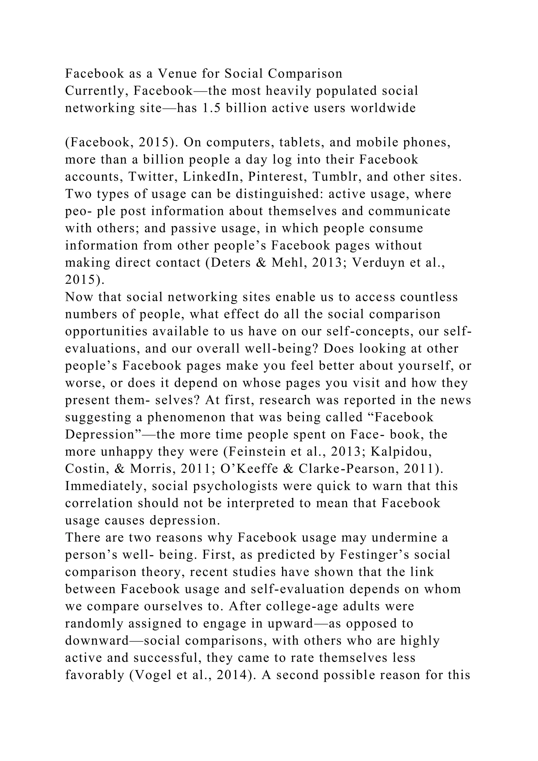 Facebook as a Venue for Social Comparison
Currently, Facebook—the most heavily populated social
networking site—has 1.5 billion active users worldwide
(Facebook, 2015). On computers, tablets, and mobile phones,
more than a billion people a day log into their Facebook
accounts, Twitter, LinkedIn, Pinterest, Tumblr, and other sites.
Two types of usage can be distinguished: active usage, where
peo- ple post information about themselves and communicate
with others; and passive usage, in which people consume
information from other people’s Facebook pages without
making direct contact (Deters & Mehl, 2013; Verduyn et al.,
2015).
Now that social networking sites enable us to access countless
numbers of people, what effect do all the social comparison
opportunities available to us have on our self-concepts, our self-
evaluations, and our overall well-being? Does looking at other
people’s Facebook pages make you feel better about yourself, or
worse, or does it depend on whose pages you visit and how they
present them- selves? At first, research was reported in the news
suggesting a phenomenon that was being called “Facebook
Depression”—the more time people spent on Face- book, the
more unhappy they were (Feinstein et al., 2013; Kalpidou,
Costin, & Morris, 2011; O’Keeffe & Clarke-Pearson, 2011).
Immediately, social psychologists were quick to warn that this
correlation should not be interpreted to mean that Facebook
usage causes depression.
There are two reasons why Facebook usage may undermine a
person’s well- being. First, as predicted by Festinger’s social
comparison theory, recent studies have shown that the link
between Facebook usage and self-evaluation depends on whom
we compare ourselves to. After college-age adults were
randomly assigned to engage in upward—as opposed to
downward—social comparisons, with others who are highly
active and successful, they came to rate themselves less
favorably (Vogel et al., 2014). A second possible reason for this
 