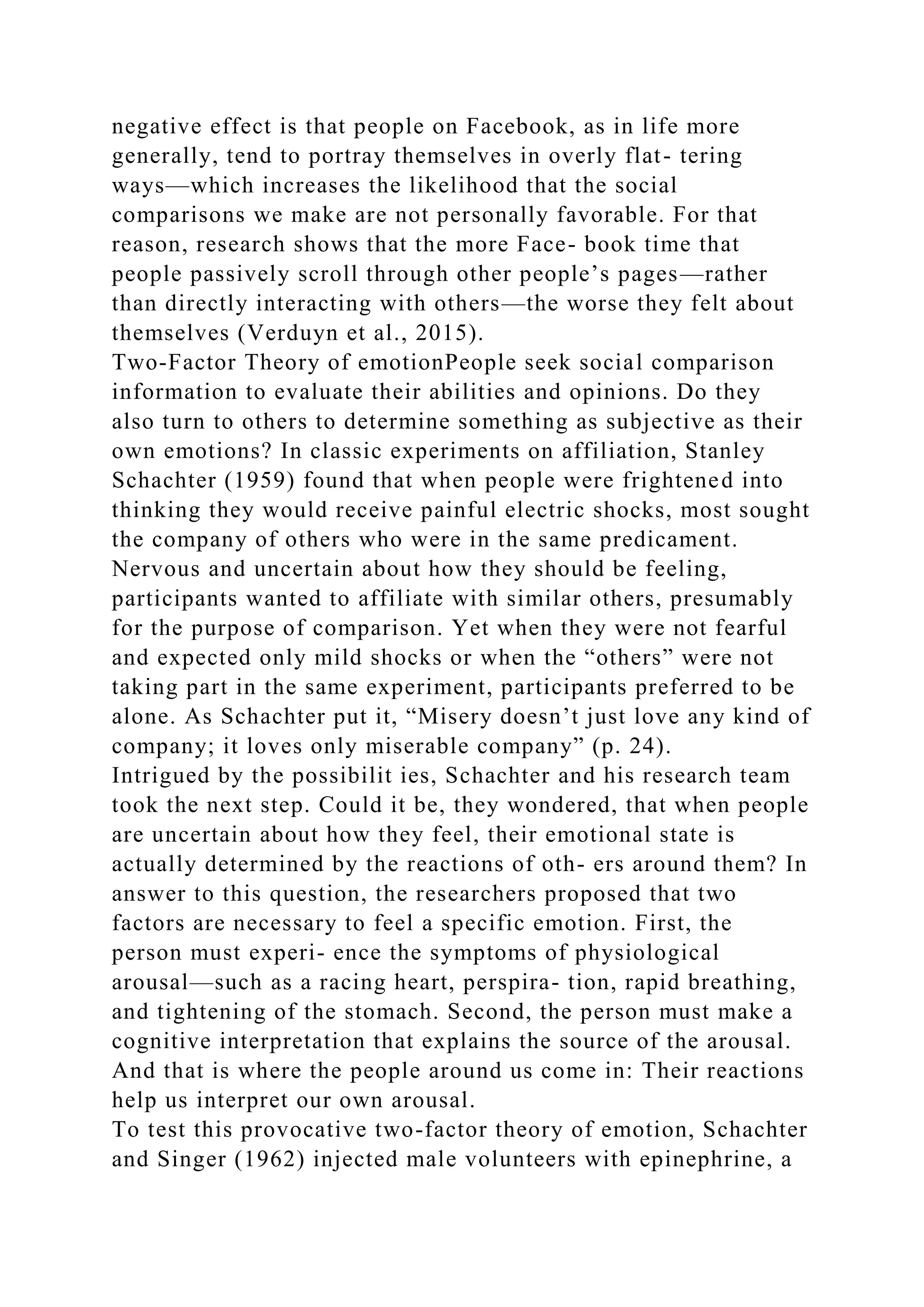 negative effect is that people on Facebook, as in life more
generally, tend to portray themselves in overly flat- tering
ways—which increases the likelihood that the social
comparisons we make are not personally favorable. For that
reason, research shows that the more Face- book time that
people passively scroll through other people’s pages—rather
than directly interacting with others—the worse they felt about
themselves (Verduyn et al., 2015).
Two-Factor Theory of emotionPeople seek social comparison
information to evaluate their abilities and opinions. Do they
also turn to others to determine something as subjective as their
own emotions? In classic experiments on affiliation, Stanley
Schachter (1959) found that when people were frightened into
thinking they would receive painful electric shocks, most sought
the company of others who were in the same predicament.
Nervous and uncertain about how they should be feeling,
participants wanted to affiliate with similar others, presumably
for the purpose of comparison. Yet when they were not fearful
and expected only mild shocks or when the “others” were not
taking part in the same experiment, participants preferred to be
alone. As Schachter put it, “Misery doesn’t just love any kind of
company; it loves only miserable company” (p. 24).
Intrigued by the possibilit ies, Schachter and his research team
took the next step. Could it be, they wondered, that when people
are uncertain about how they feel, their emotional state is
actually determined by the reactions of oth- ers around them? In
answer to this question, the researchers proposed that two
factors are necessary to feel a specific emotion. First, the
person must experi- ence the symptoms of physiological
arousal—such as a racing heart, perspira- tion, rapid breathing,
and tightening of the stomach. Second, the person must make a
cognitive interpretation that explains the source of the arousal.
And that is where the people around us come in: Their reactions
help us interpret our own arousal.
To test this provocative two-factor theory of emotion, Schachter
and Singer (1962) injected male volunteers with epinephrine, a
 
