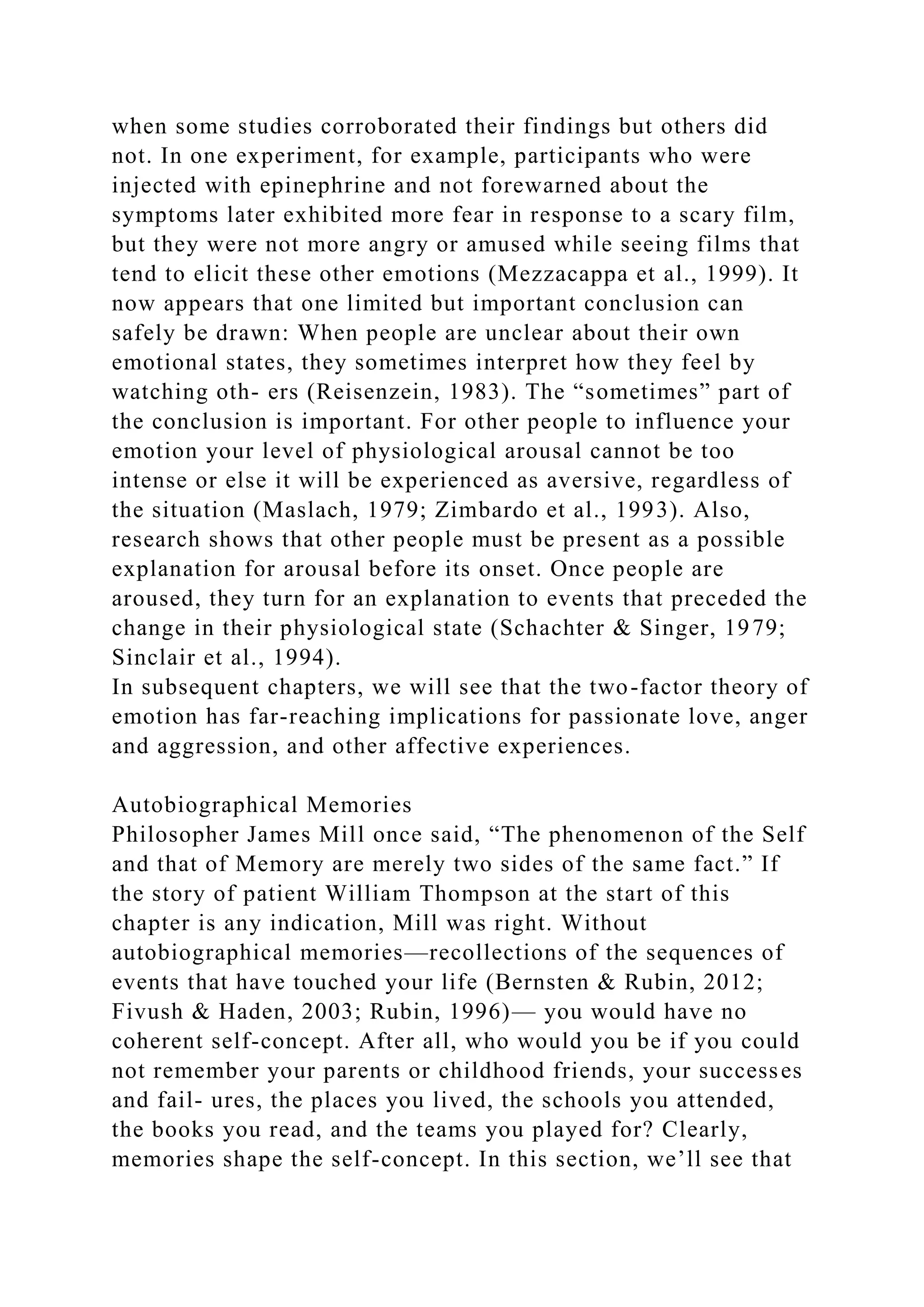 when some studies corroborated their findings but others did
not. In one experiment, for example, participants who were
injected with epinephrine and not forewarned about the
symptoms later exhibited more fear in response to a scary film,
but they were not more angry or amused while seeing films that
tend to elicit these other emotions (Mezzacappa et al., 1999). It
now appears that one limited but important conclusion can
safely be drawn: When people are unclear about their own
emotional states, they sometimes interpret how they feel by
watching oth- ers (Reisenzein, 1983). The “sometimes” part of
the conclusion is important. For other people to influence your
emotion your level of physiological arousal cannot be too
intense or else it will be experienced as aversive, regardless of
the situation (Maslach, 1979; Zimbardo et al., 1993). Also,
research shows that other people must be present as a possible
explanation for arousal before its onset. Once people are
aroused, they turn for an explanation to events that preceded the
change in their physiological state (Schachter & Singer, 1979;
Sinclair et al., 1994).
In subsequent chapters, we will see that the two-factor theory of
emotion has far-reaching implications for passionate love, anger
and aggression, and other affective experiences.
Autobiographical Memories
Philosopher James Mill once said, “The phenomenon of the Self
and that of Memory are merely two sides of the same fact.” If
the story of patient William Thompson at the start of this
chapter is any indication, Mill was right. Without
autobiographical memories—recollections of the sequences of
events that have touched your life (Bernsten & Rubin, 2012;
Fivush & Haden, 2003; Rubin, 1996)— you would have no
coherent self-concept. After all, who would you be if you could
not remember your parents or childhood friends, your successes
and fail- ures, the places you lived, the schools you attended,
the books you read, and the teams you played for? Clearly,
memories shape the self-concept. In this section, we’ll see that
 