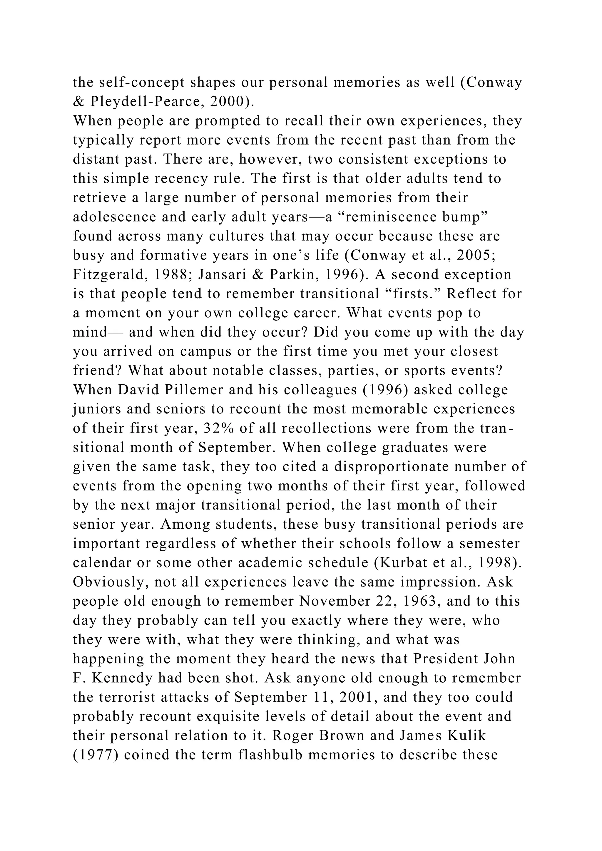 the self-concept shapes our personal memories as well (Conway
& Pleydell-Pearce, 2000).
When people are prompted to recall their own experiences, they
typically report more events from the recent past than from the
distant past. There are, however, two consistent exceptions to
this simple recency rule. The first is that older adults tend to
retrieve a large number of personal memories from their
adolescence and early adult years—a “reminiscence bump”
found across many cultures that may occur because these are
busy and formative years in one’s life (Conway et al., 2005;
Fitzgerald, 1988; Jansari & Parkin, 1996). A second exception
is that people tend to remember transitional “firsts.” Reflect for
a moment on your own college career. What events pop to
mind— and when did they occur? Did you come up with the day
you arrived on campus or the first time you met your closest
friend? What about notable classes, parties, or sports events?
When David Pillemer and his colleagues (1996) asked college
juniors and seniors to recount the most memorable experiences
of their first year, 32% of all recollections were from the tran-
sitional month of September. When college graduates were
given the same task, they too cited a disproportionate number of
events from the opening two months of their first year, followed
by the next major transitional period, the last month of their
senior year. Among students, these busy transitional periods are
important regardless of whether their schools follow a semester
calendar or some other academic schedule (Kurbat et al., 1998).
Obviously, not all experiences leave the same impression. Ask
people old enough to remember November 22, 1963, and to this
day they probably can tell you exactly where they were, who
they were with, what they were thinking, and what was
happening the moment they heard the news that President John
F. Kennedy had been shot. Ask anyone old enough to remember
the terrorist attacks of September 11, 2001, and they too could
probably recount exquisite levels of detail about the event and
their personal relation to it. Roger Brown and James Kulik
(1977) coined the term flashbulb memories to describe these
 