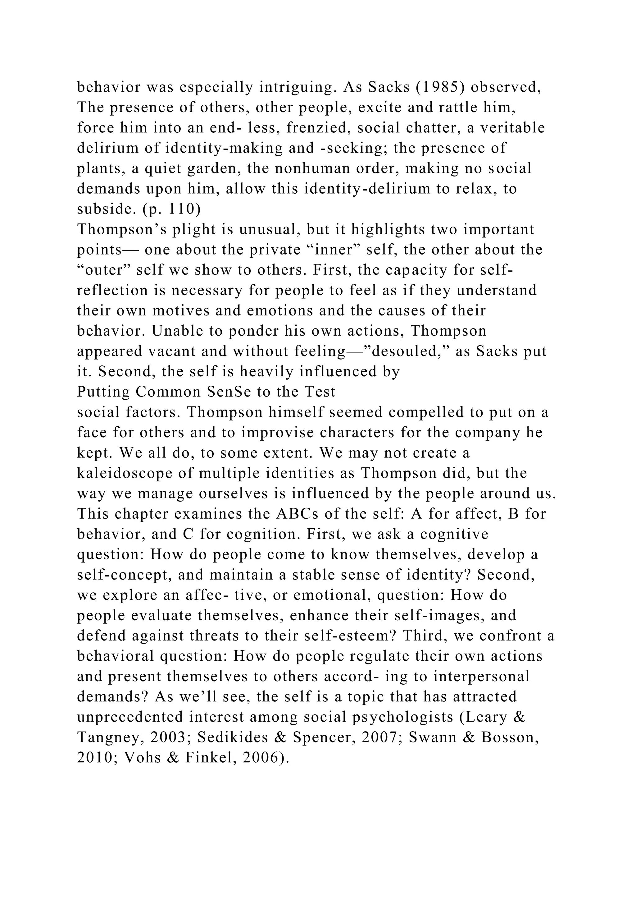 behavior was especially intriguing. As Sacks (1985) observed,
The presence of others, other people, excite and rattle him,
force him into an end- less, frenzied, social chatter, a veritable
delirium of identity-making and -seeking; the presence of
plants, a quiet garden, the nonhuman order, making no social
demands upon him, allow this identity-delirium to relax, to
subside. (p. 110)
Thompson’s plight is unusual, but it highlights two important
points— one about the private “inner” self, the other about the
“outer” self we show to others. First, the capacity for self-
reflection is necessary for people to feel as if they understand
their own motives and emotions and the causes of their
behavior. Unable to ponder his own actions, Thompson
appeared vacant and without feeling—”desouled,” as Sacks put
it. Second, the self is heavily influenced by
Putting Common SenSe to the Test
social factors. Thompson himself seemed compelled to put on a
face for others and to improvise characters for the company he
kept. We all do, to some extent. We may not create a
kaleidoscope of multiple identities as Thompson did, but the
way we manage ourselves is influenced by the people around us.
This chapter examines the ABCs of the self: A for affect, B for
behavior, and C for cognition. First, we ask a cognitive
question: How do people come to know themselves, develop a
self-concept, and maintain a stable sense of identity? Second,
we explore an affec- tive, or emotional, question: How do
people evaluate themselves, enhance their self-images, and
defend against threats to their self-esteem? Third, we confront a
behavioral question: How do people regulate their own actions
and present themselves to others accord- ing to interpersonal
demands? As we’ll see, the self is a topic that has attracted
unprecedented interest among social psychologists (Leary &
Tangney, 2003; Sedikides & Spencer, 2007; Swann & Bosson,
2010; Vohs & Finkel, 2006).
 