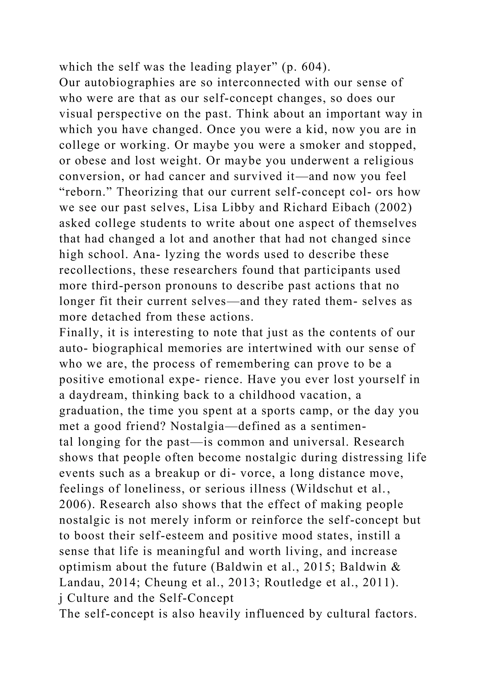 which the self was the leading player” (p. 604).
Our autobiographies are so interconnected with our sense of
who were are that as our self-concept changes, so does our
visual perspective on the past. Think about an important way in
which you have changed. Once you were a kid, now you are in
college or working. Or maybe you were a smoker and stopped,
or obese and lost weight. Or maybe you underwent a religious
conversion, or had cancer and survived it—and now you feel
“reborn.” Theorizing that our current self-concept col- ors how
we see our past selves, Lisa Libby and Richard Eibach (2002)
asked college students to write about one aspect of themselves
that had changed a lot and another that had not changed since
high school. Ana- lyzing the words used to describe these
recollections, these researchers found that participants used
more third-person pronouns to describe past actions that no
longer fit their current selves—and they rated them- selves as
more detached from these actions.
Finally, it is interesting to note that just as the contents of our
auto- biographical memories are intertwined with our sense of
who we are, the process of remembering can prove to be a
positive emotional expe- rience. Have you ever lost yourself in
a daydream, thinking back to a childhood vacation, a
graduation, the time you spent at a sports camp, or the day you
met a good friend? Nostalgia—defined as a sentimen-
tal longing for the past—is common and universal. Research
shows that people often become nostalgic during distressing life
events such as a breakup or di- vorce, a long distance move,
feelings of loneliness, or serious illness (Wildschut et al.,
2006). Research also shows that the effect of making people
nostalgic is not merely inform or reinforce the self-concept but
to boost their self-esteem and positive mood states, instill a
sense that life is meaningful and worth living, and increase
optimism about the future (Baldwin et al., 2015; Baldwin &
Landau, 2014; Cheung et al., 2013; Routledge et al., 2011).
j Culture and the Self-Concept
The self-concept is also heavily influenced by cultural factors.
 