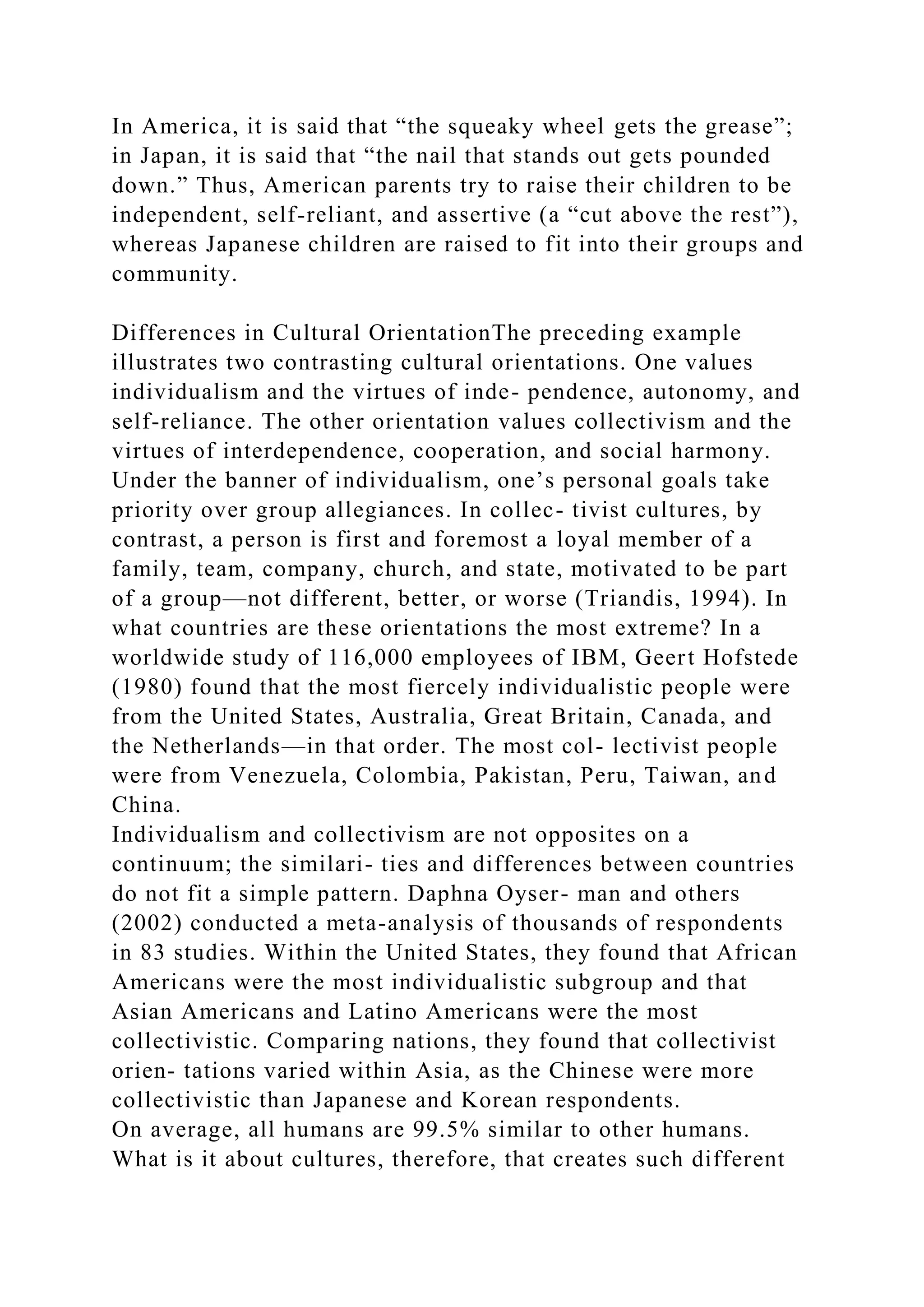 In America, it is said that “the squeaky wheel gets the grease”;
in Japan, it is said that “the nail that stands out gets pounded
down.” Thus, American parents try to raise their children to be
independent, self-reliant, and assertive (a “cut above the rest”),
whereas Japanese children are raised to fit into their groups and
community.
Differences in Cultural OrientationThe preceding example
illustrates two contrasting cultural orientations. One values
individualism and the virtues of inde- pendence, autonomy, and
self-reliance. The other orientation values collectivism and the
virtues of interdependence, cooperation, and social harmony.
Under the banner of individualism, one’s personal goals take
priority over group allegiances. In collec- tivist cultures, by
contrast, a person is first and foremost a loyal member of a
family, team, company, church, and state, motivated to be part
of a group—not different, better, or worse (Triandis, 1994). In
what countries are these orientations the most extreme? In a
worldwide study of 116,000 employees of IBM, Geert Hofstede
(1980) found that the most fiercely individualistic people were
from the United States, Australia, Great Britain, Canada, and
the Netherlands—in that order. The most col- lectivist people
were from Venezuela, Colombia, Pakistan, Peru, Taiwan, and
China.
Individualism and collectivism are not opposites on a
continuum; the similari- ties and differences between countries
do not fit a simple pattern. Daphna Oyser- man and others
(2002) conducted a meta-analysis of thousands of respondents
in 83 studies. Within the United States, they found that African
Americans were the most individualistic subgroup and that
Asian Americans and Latino Americans were the most
collectivistic. Comparing nations, they found that collectivist
orien- tations varied within Asia, as the Chinese were more
collectivistic than Japanese and Korean respondents.
On average, all humans are 99.5% similar to other humans.
What is it about cultures, therefore, that creates such different
 