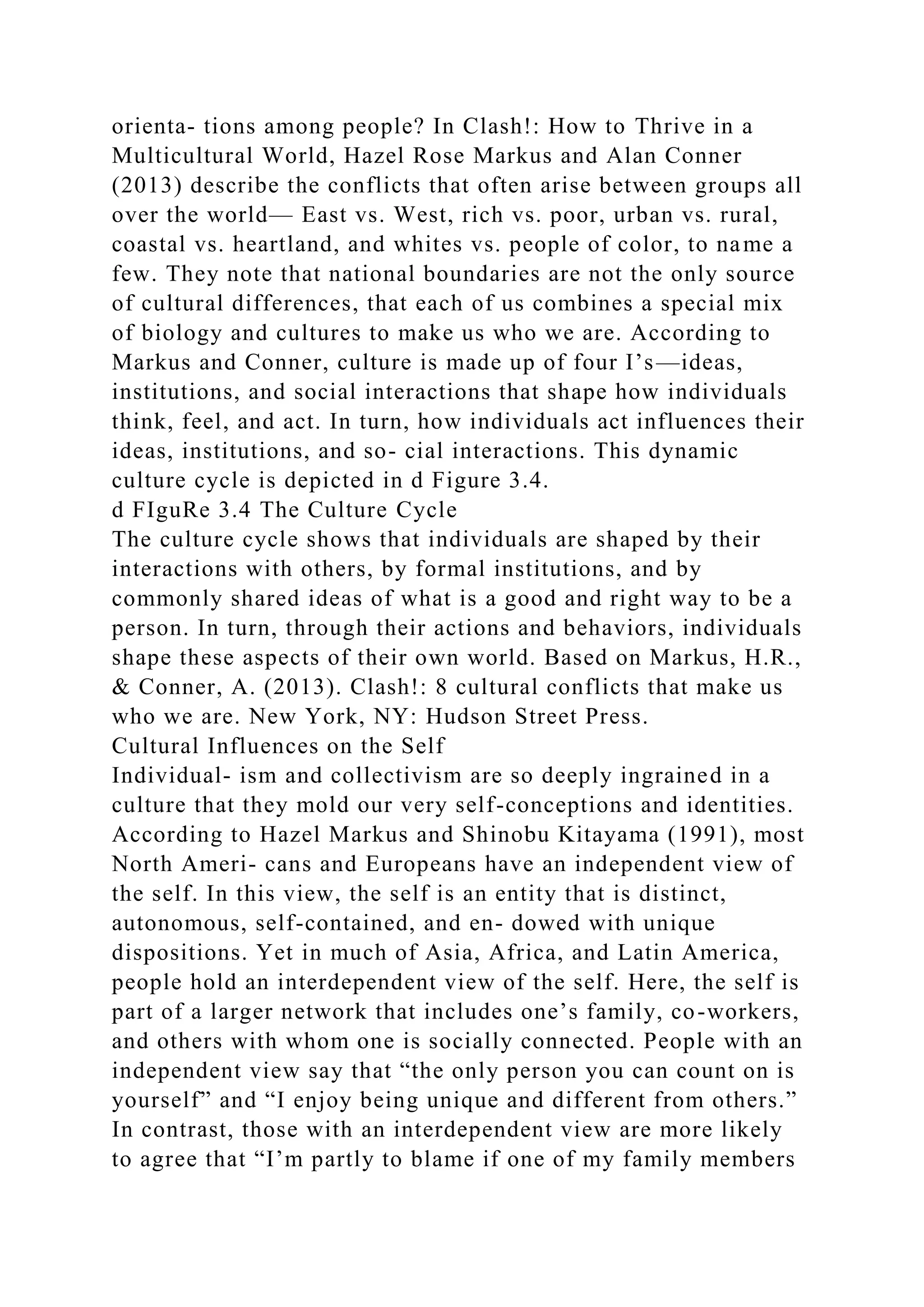 orienta- tions among people? In Clash!: How to Thrive in a
Multicultural World, Hazel Rose Markus and Alan Conner
(2013) describe the conflicts that often arise between groups all
over the world— East vs. West, rich vs. poor, urban vs. rural,
coastal vs. heartland, and whites vs. people of color, to name a
few. They note that national boundaries are not the only source
of cultural differences, that each of us combines a special mix
of biology and cultures to make us who we are. According to
Markus and Conner, culture is made up of four I’s—ideas,
institutions, and social interactions that shape how individuals
think, feel, and act. In turn, how individuals act influences their
ideas, institutions, and so- cial interactions. This dynamic
culture cycle is depicted in d Figure 3.4.
d FIguRe 3.4 The Culture Cycle
The culture cycle shows that individuals are shaped by their
interactions with others, by formal institutions, and by
commonly shared ideas of what is a good and right way to be a
person. In turn, through their actions and behaviors, individuals
shape these aspects of their own world. Based on Markus, H.R.,
& Conner, A. (2013). Clash!: 8 cultural conflicts that make us
who we are. New York, NY: Hudson Street Press.
Cultural Influences on the Self
Individual- ism and collectivism are so deeply ingrained in a
culture that they mold our very self-conceptions and identities.
According to Hazel Markus and Shinobu Kitayama (1991), most
North Ameri- cans and Europeans have an independent view of
the self. In this view, the self is an entity that is distinct,
autonomous, self-contained, and en- dowed with unique
dispositions. Yet in much of Asia, Africa, and Latin America,
people hold an interdependent view of the self. Here, the self is
part of a larger network that includes one’s family, co-workers,
and others with whom one is socially connected. People with an
independent view say that “the only person you can count on is
yourself” and “I enjoy being unique and different from others.”
In contrast, those with an interdependent view are more likely
to agree that “I’m partly to blame if one of my family members
 