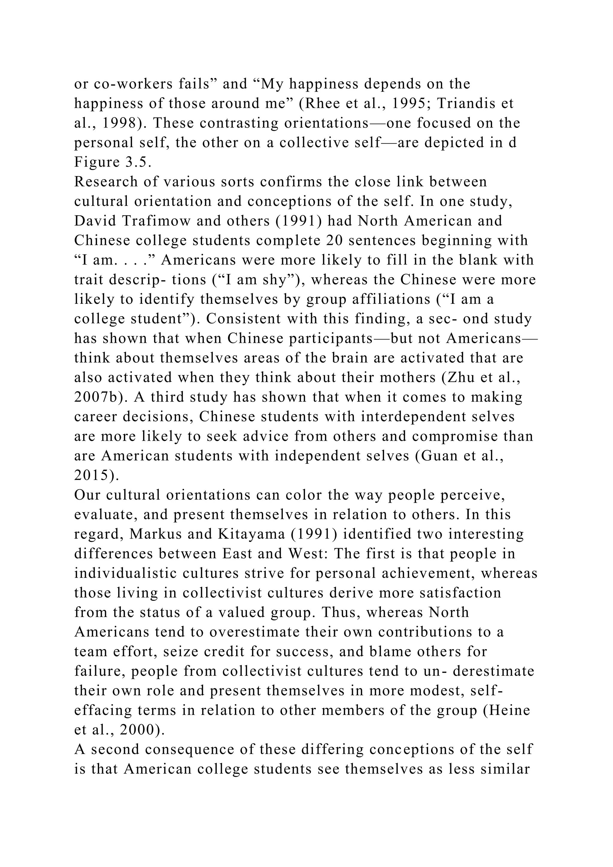 or co-workers fails” and “My happiness depends on the
happiness of those around me” (Rhee et al., 1995; Triandis et
al., 1998). These contrasting orientations—one focused on the
personal self, the other on a collective self—are depicted in d
Figure 3.5.
Research of various sorts confirms the close link between
cultural orientation and conceptions of the self. In one study,
David Trafimow and others (1991) had North American and
Chinese college students complete 20 sentences beginning with
“I am. . . .” Americans were more likely to fill in the blank with
trait descrip- tions (“I am shy”), whereas the Chinese were more
likely to identify themselves by group affiliations (“I am a
college student”). Consistent with this finding, a sec- ond study
has shown that when Chinese participants—but not Americans—
think about themselves areas of the brain are activated that are
also activated when they think about their mothers (Zhu et al.,
2007b). A third study has shown that when it comes to making
career decisions, Chinese students with interdependent selves
are more likely to seek advice from others and compromise than
are American students with independent selves (Guan et al.,
2015).
Our cultural orientations can color the way people perceive,
evaluate, and present themselves in relation to others. In this
regard, Markus and Kitayama (1991) identified two interesting
differences between East and West: The first is that people in
individualistic cultures strive for personal achievement, whereas
those living in collectivist cultures derive more satisfaction
from the status of a valued group. Thus, whereas North
Americans tend to overestimate their own contributions to a
team effort, seize credit for success, and blame others for
failure, people from collectivist cultures tend to un- derestimate
their own role and present themselves in more modest, self-
effacing terms in relation to other members of the group (Heine
et al., 2000).
A second consequence of these differing conceptions of the self
is that American college students see themselves as less similar
 