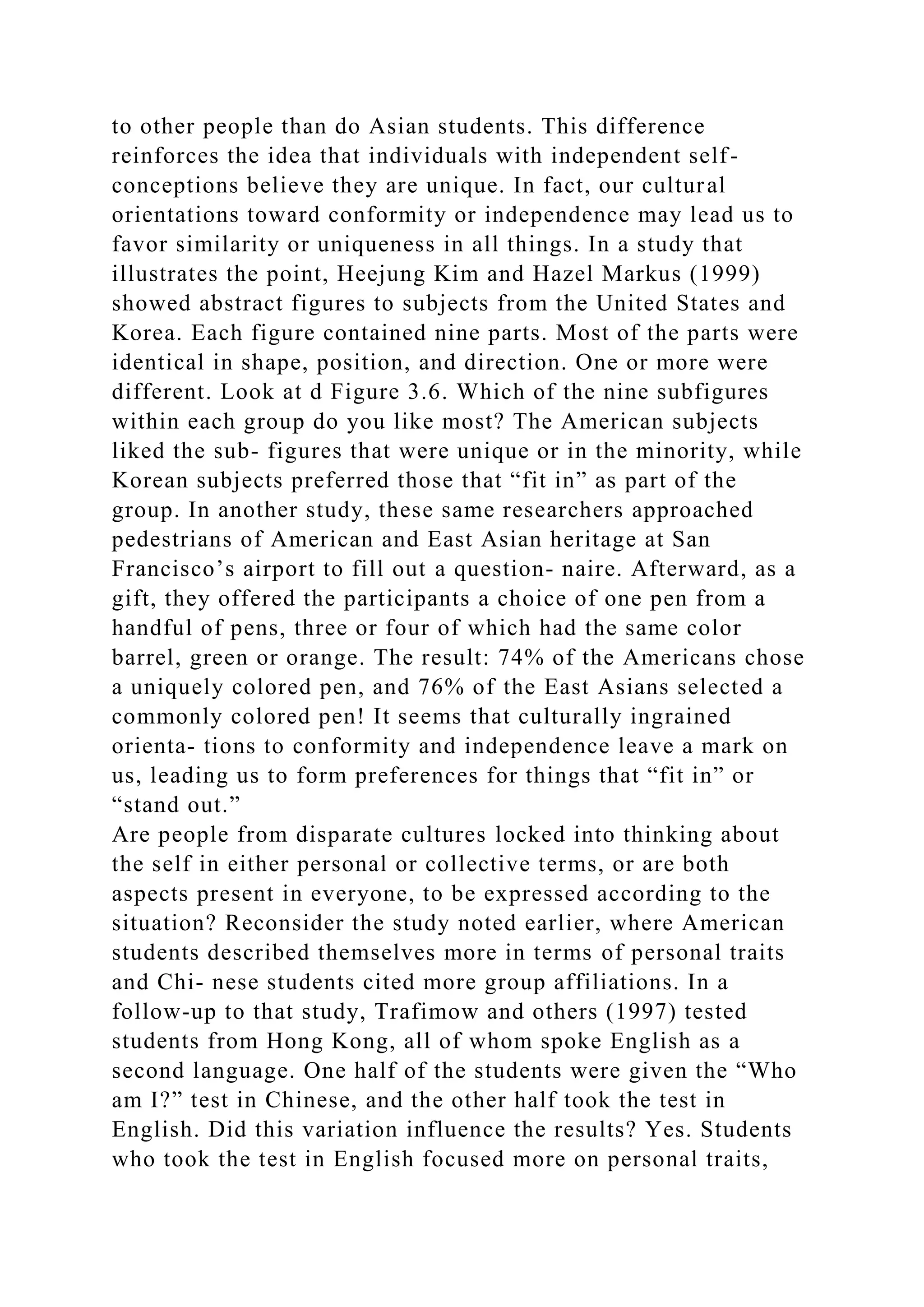 to other people than do Asian students. This difference
reinforces the idea that individuals with independent self-
conceptions believe they are unique. In fact, our cultural
orientations toward conformity or independence may lead us to
favor similarity or uniqueness in all things. In a study that
illustrates the point, Heejung Kim and Hazel Markus (1999)
showed abstract figures to subjects from the United States and
Korea. Each figure contained nine parts. Most of the parts were
identical in shape, position, and direction. One or more were
different. Look at d Figure 3.6. Which of the nine subfigures
within each group do you like most? The American subjects
liked the sub- figures that were unique or in the minority, while
Korean subjects preferred those that “fit in” as part of the
group. In another study, these same researchers approached
pedestrians of American and East Asian heritage at San
Francisco’s airport to fill out a question- naire. Afterward, as a
gift, they offered the participants a choice of one pen from a
handful of pens, three or four of which had the same color
barrel, green or orange. The result: 74% of the Americans chose
a uniquely colored pen, and 76% of the East Asians selected a
commonly colored pen! It seems that culturally ingrained
orienta- tions to conformity and independence leave a mark on
us, leading us to form preferences for things that “fit in” or
“stand out.”
Are people from disparate cultures locked into thinking about
the self in either personal or collective terms, or are both
aspects present in everyone, to be expressed according to the
situation? Reconsider the study noted earlier, where American
students described themselves more in terms of personal traits
and Chi- nese students cited more group affiliations. In a
follow-up to that study, Trafimow and others (1997) tested
students from Hong Kong, all of whom spoke English as a
second language. One half of the students were given the “Who
am I?” test in Chinese, and the other half took the test in
English. Did this variation influence the results? Yes. Students
who took the test in English focused more on personal traits,
 