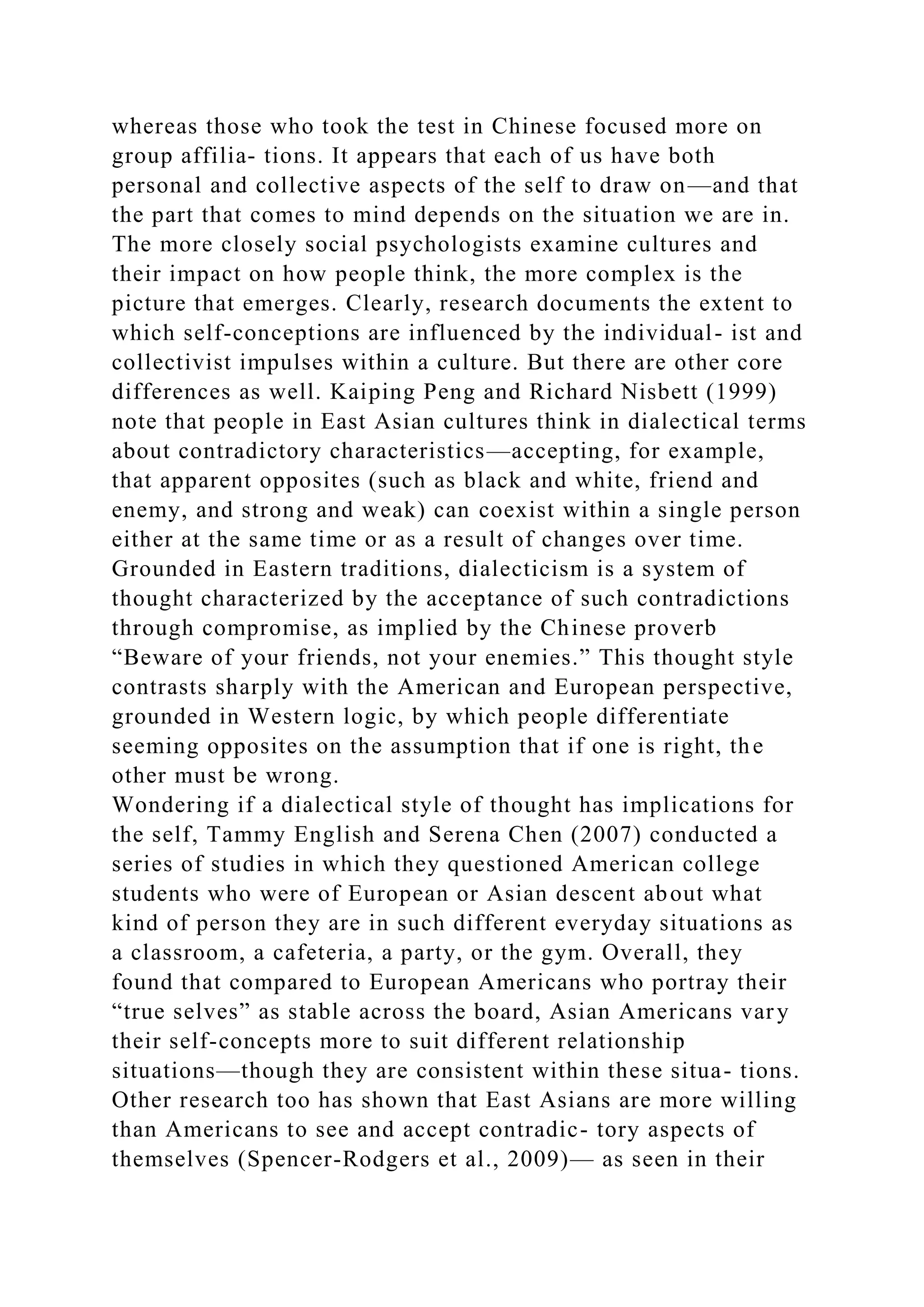 whereas those who took the test in Chinese focused more on
group affilia- tions. It appears that each of us have both
personal and collective aspects of the self to draw on—and that
the part that comes to mind depends on the situation we are in.
The more closely social psychologists examine cultures and
their impact on how people think, the more complex is the
picture that emerges. Clearly, research documents the extent to
which self-conceptions are influenced by the individual- ist and
collectivist impulses within a culture. But there are other core
differences as well. Kaiping Peng and Richard Nisbett (1999)
note that people in East Asian cultures think in dialectical terms
about contradictory characteristics—accepting, for example,
that apparent opposites (such as black and white, friend and
enemy, and strong and weak) can coexist within a single person
either at the same time or as a result of changes over time.
Grounded in Eastern traditions, dialecticism is a system of
thought characterized by the acceptance of such contradictions
through compromise, as implied by the Chinese proverb
“Beware of your friends, not your enemies.” This thought style
contrasts sharply with the American and European perspective,
grounded in Western logic, by which people differentiate
seeming opposites on the assumption that if one is right, the
other must be wrong.
Wondering if a dialectical style of thought has implications for
the self, Tammy English and Serena Chen (2007) conducted a
series of studies in which they questioned American college
students who were of European or Asian descent about what
kind of person they are in such different everyday situations as
a classroom, a cafeteria, a party, or the gym. Overall, they
found that compared to European Americans who portray their
“true selves” as stable across the board, Asian Americans vary
their self-concepts more to suit different relationship
situations—though they are consistent within these situa- tions.
Other research too has shown that East Asians are more willing
than Americans to see and accept contradic- tory aspects of
themselves (Spencer-Rodgers et al., 2009)— as seen in their
 