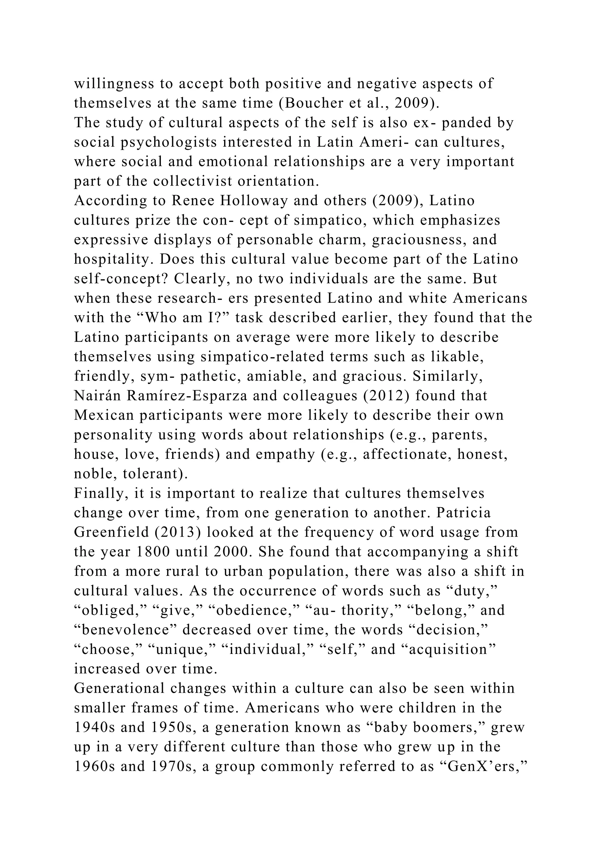 willingness to accept both positive and negative aspects of
themselves at the same time (Boucher et al., 2009).
The study of cultural aspects of the self is also ex- panded by
social psychologists interested in Latin Ameri- can cultures,
where social and emotional relationships are a very important
part of the collectivist orientation.
According to Renee Holloway and others (2009), Latino
cultures prize the con- cept of simpatico, which emphasizes
expressive displays of personable charm, graciousness, and
hospitality. Does this cultural value become part of the Latino
self-concept? Clearly, no two individuals are the same. But
when these research- ers presented Latino and white Americans
with the “Who am I?” task described earlier, they found that the
Latino participants on average were more likely to describe
themselves using simpatico-related terms such as likable,
friendly, sym- pathetic, amiable, and gracious. Similarly,
Nairán Ramírez-Esparza and colleagues (2012) found that
Mexican participants were more likely to describe their own
personality using words about relationships (e.g., parents,
house, love, friends) and empathy (e.g., affectionate, honest,
noble, tolerant).
Finally, it is important to realize that cultures themselves
change over time, from one generation to another. Patricia
Greenfield (2013) looked at the frequency of word usage from
the year 1800 until 2000. She found that accompanying a shift
from a more rural to urban population, there was also a shift in
cultural values. As the occurrence of words such as “duty,”
“obliged,” “give,” “obedience,” “au- thority,” “belong,” and
“benevolence” decreased over time, the words “decision,”
“choose,” “unique,” “individual,” “self,” and “acquisition”
increased over time.
Generational changes within a culture can also be seen within
smaller frames of time. Americans who were children in the
1940s and 1950s, a generation known as “baby boomers,” grew
up in a very different culture than those who grew up in the
1960s and 1970s, a group commonly referred to as “GenX’ers,”
 