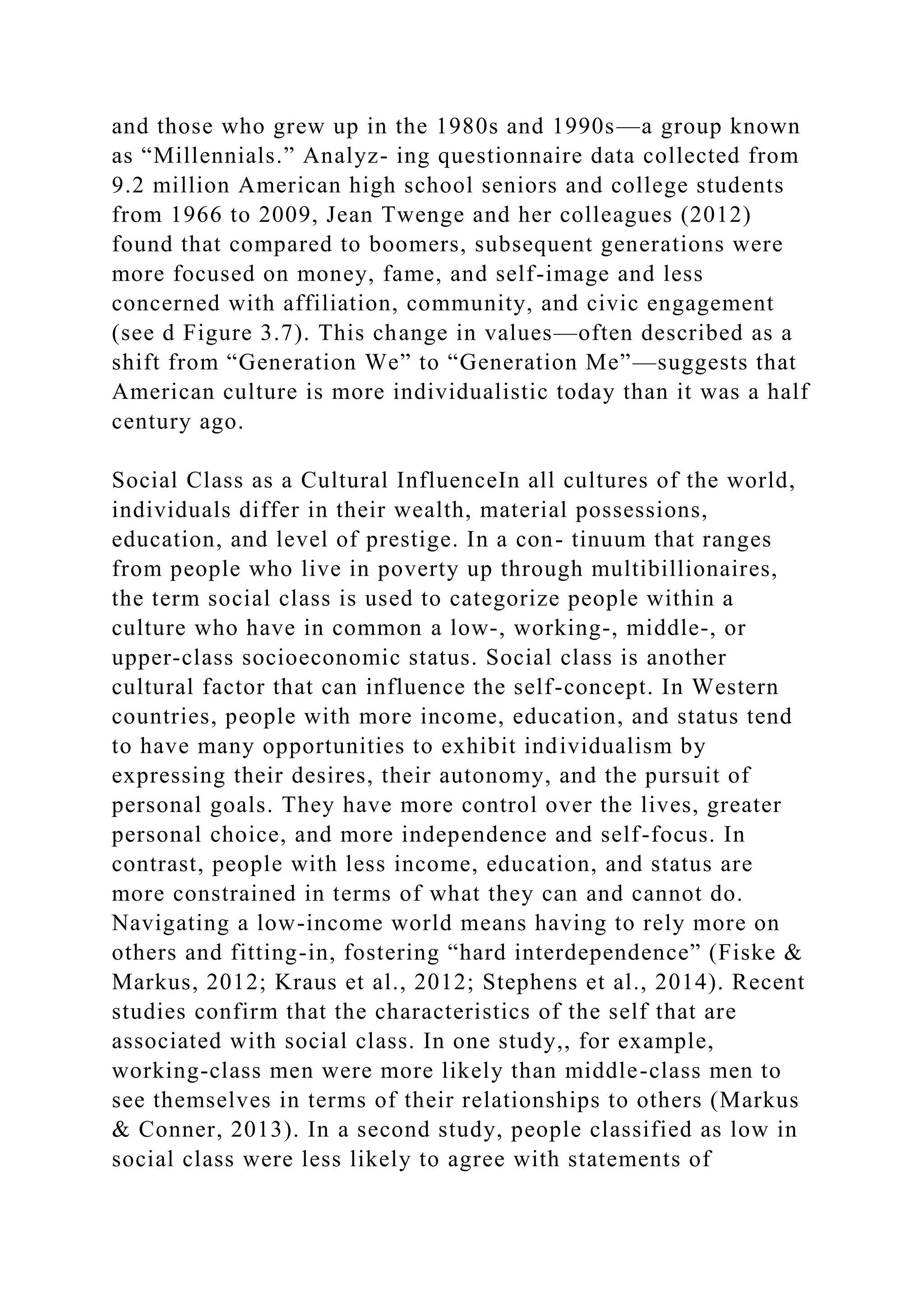 and those who grew up in the 1980s and 1990s—a group known
as “Millennials.” Analyz- ing questionnaire data collected from
9.2 million American high school seniors and college students
from 1966 to 2009, Jean Twenge and her colleagues (2012)
found that compared to boomers, subsequent generations were
more focused on money, fame, and self-image and less
concerned with affiliation, community, and civic engagement
(see d Figure 3.7). This change in values—often described as a
shift from “Generation We” to “Generation Me”—suggests that
American culture is more individualistic today than it was a half
century ago.
Social Class as a Cultural InfluenceIn all cultures of the world,
individuals differ in their wealth, material possessions,
education, and level of prestige. In a con- tinuum that ranges
from people who live in poverty up through multibillionaires,
the term social class is used to categorize people within a
culture who have in common a low-, working-, middle-, or
upper-class socioeconomic status. Social class is another
cultural factor that can influence the self-concept. In Western
countries, people with more income, education, and status tend
to have many opportunities to exhibit individualism by
expressing their desires, their autonomy, and the pursuit of
personal goals. They have more control over the lives, greater
personal choice, and more independence and self-focus. In
contrast, people with less income, education, and status are
more constrained in terms of what they can and cannot do.
Navigating a low-income world means having to rely more on
others and fitting-in, fostering “hard interdependence” (Fiske &
Markus, 2012; Kraus et al., 2012; Stephens et al., 2014). Recent
studies confirm that the characteristics of the self that are
associated with social class. In one study,, for example,
working-class men were more likely than middle-class men to
see themselves in terms of their relationships to others (Markus
& Conner, 2013). In a second study, people classified as low in
social class were less likely to agree with statements of
 