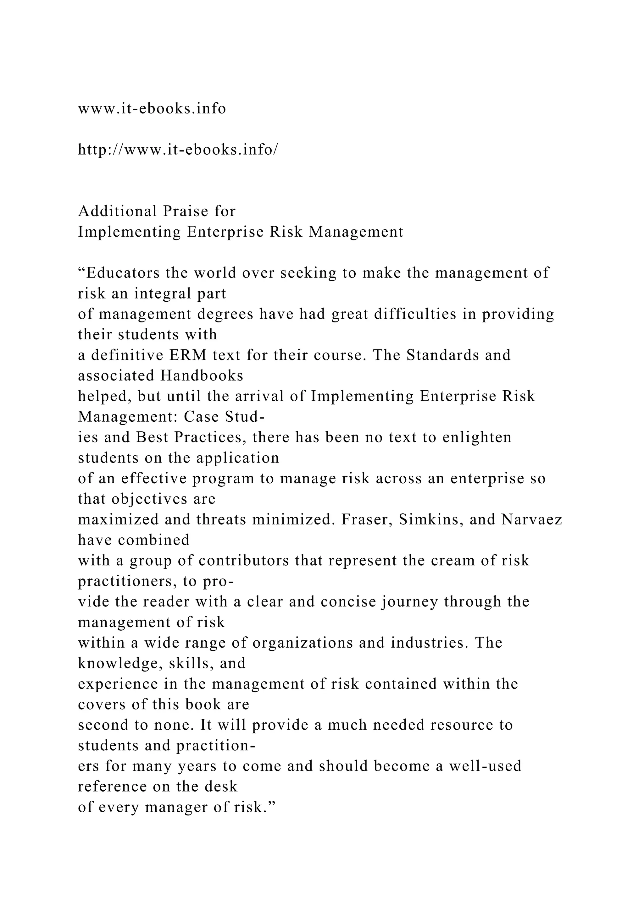 www.it-ebooks.info
http://www.it-ebooks.info/
Additional Praise for
Implementing Enterprise Risk Management
“Educators the world over seeking to make the management of
risk an integral part
of management degrees have had great difficulties in providing
their students with
a definitive ERM text for their course. The Standards and
associated Handbooks
helped, but until the arrival of Implementing Enterprise Risk
Management: Case Stud-
ies and Best Practices, there has been no text to enlighten
students on the application
of an effective program to manage risk across an enterprise so
that objectives are
maximized and threats minimized. Fraser, Simkins, and Narvaez
have combined
with a group of contributors that represent the cream of risk
practitioners, to pro-
vide the reader with a clear and concise journey through the
management of risk
within a wide range of organizations and industries. The
knowledge, skills, and
experience in the management of risk contained within the
covers of this book are
second to none. It will provide a much needed resource to
students and practition-
ers for many years to come and should become a well-used
reference on the desk
of every manager of risk.”
 