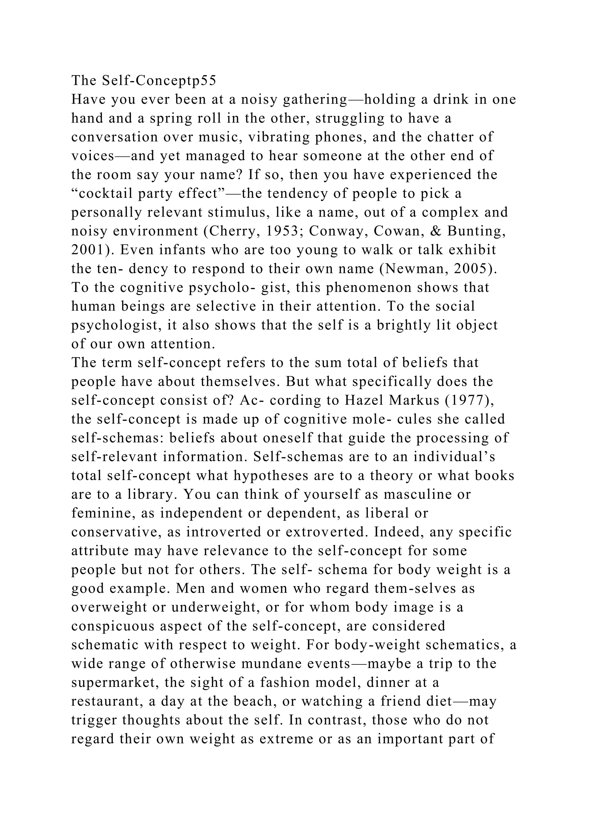 The Self-Conceptp55
Have you ever been at a noisy gathering—holding a drink in one
hand and a spring roll in the other, struggling to have a
conversation over music, vibrating phones, and the chatter of
voices—and yet managed to hear someone at the other end of
the room say your name? If so, then you have experienced the
“cocktail party effect”—the tendency of people to pick a
personally relevant stimulus, like a name, out of a complex and
noisy environment (Cherry, 1953; Conway, Cowan, & Bunting,
2001). Even infants who are too young to walk or talk exhibit
the ten- dency to respond to their own name (Newman, 2005).
To the cognitive psycholo- gist, this phenomenon shows that
human beings are selective in their attention. To the social
psychologist, it also shows that the self is a brightly lit object
of our own attention.
The term self-concept refers to the sum total of beliefs that
people have about themselves. But what specifically does the
self-concept consist of? Ac- cording to Hazel Markus (1977),
the self-concept is made up of cognitive mole- cules she called
self-schemas: beliefs about oneself that guide the processing of
self-relevant information. Self-schemas are to an individual’s
total self-concept what hypotheses are to a theory or what books
are to a library. You can think of yourself as masculine or
feminine, as independent or dependent, as liberal or
conservative, as introverted or extroverted. Indeed, any specific
attribute may have relevance to the self-concept for some
people but not for others. The self- schema for body weight is a
good example. Men and women who regard them-selves as
overweight or underweight, or for whom body image is a
conspicuous aspect of the self-concept, are considered
schematic with respect to weight. For body-weight schematics, a
wide range of otherwise mundane events—maybe a trip to the
supermarket, the sight of a fashion model, dinner at a
restaurant, a day at the beach, or watching a friend diet—may
trigger thoughts about the self. In contrast, those who do not
regard their own weight as extreme or as an important part of
 