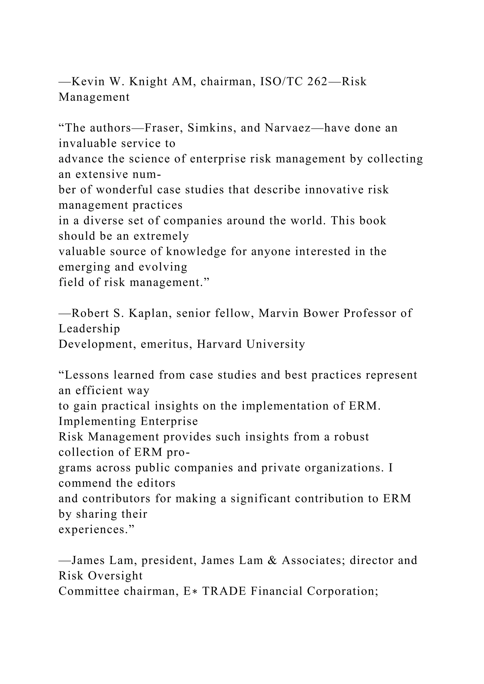 —Kevin W. Knight AM, chairman, ISO/TC 262—Risk
Management
“The authors—Fraser, Simkins, and Narvaez—have done an
invaluable service to
advance the science of enterprise risk management by collecting
an extensive num-
ber of wonderful case studies that describe innovative risk
management practices
in a diverse set of companies around the world. This book
should be an extremely
valuable source of knowledge for anyone interested in the
emerging and evolving
field of risk management.”
—Robert S. Kaplan, senior fellow, Marvin Bower Professor of
Leadership
Development, emeritus, Harvard University
“Lessons learned from case studies and best practices represent
an efficient way
to gain practical insights on the implementation of ERM.
Implementing Enterprise
Risk Management provides such insights from a robust
collection of ERM pro-
grams across public companies and private organizations. I
commend the editors
and contributors for making a significant contribution to ERM
by sharing their
experiences.”
—James Lam, president, James Lam & Associates; director and
Risk Oversight
Committee chairman, E∗ TRADE Financial Corporation;
 