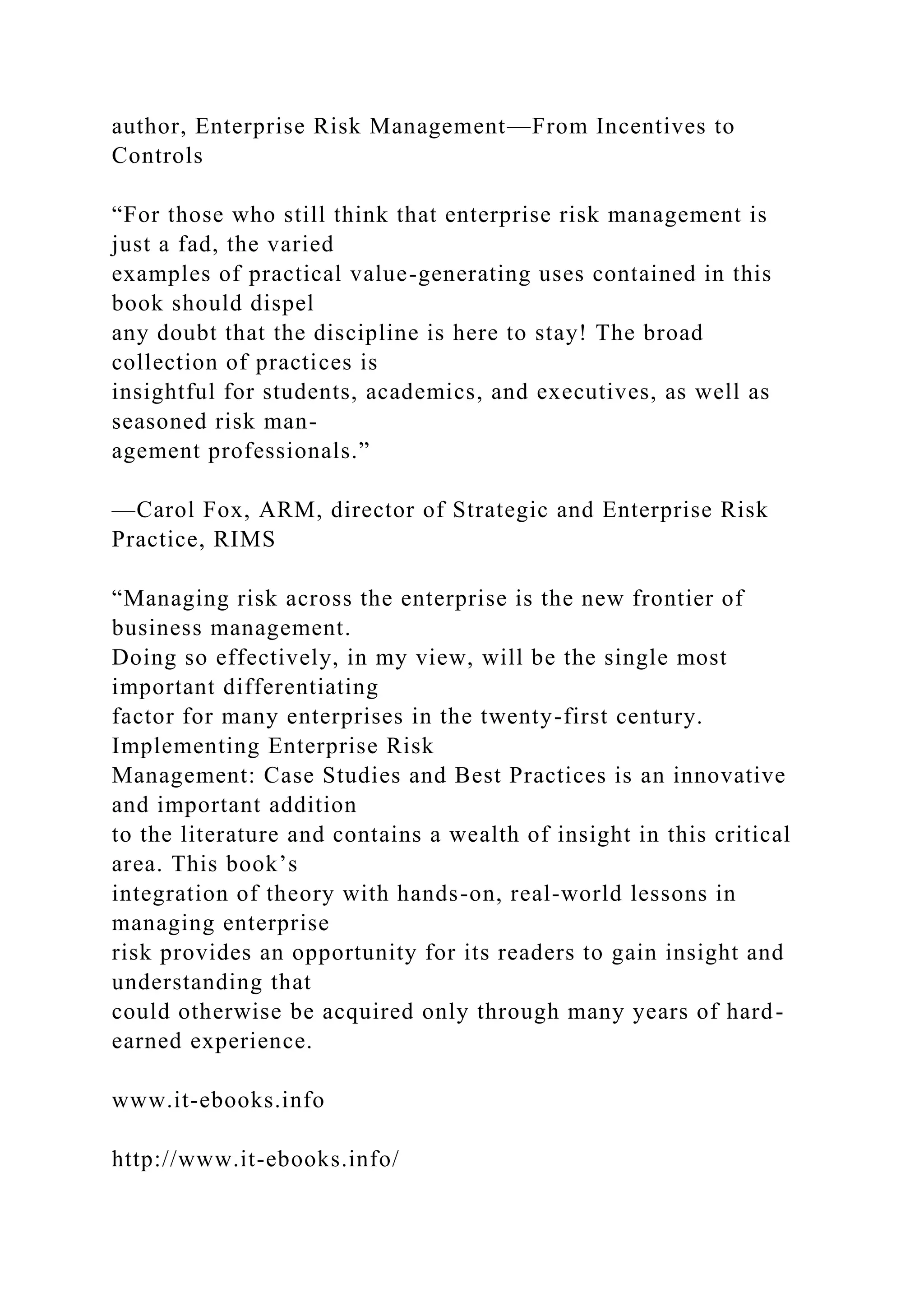 author, Enterprise Risk Management—From Incentives to
Controls
“For those who still think that enterprise risk management is
just a fad, the varied
examples of practical value-generating uses contained in this
book should dispel
any doubt that the discipline is here to stay! The broad
collection of practices is
insightful for students, academics, and executives, as well as
seasoned risk man-
agement professionals.”
—Carol Fox, ARM, director of Strategic and Enterprise Risk
Practice, RIMS
“Managing risk across the enterprise is the new frontier of
business management.
Doing so effectively, in my view, will be the single most
important differentiating
factor for many enterprises in the twenty-first century.
Implementing Enterprise Risk
Management: Case Studies and Best Practices is an innovative
and important addition
to the literature and contains a wealth of insight in this critical
area. This book’s
integration of theory with hands-on, real-world lessons in
managing enterprise
risk provides an opportunity for its readers to gain insight and
understanding that
could otherwise be acquired only through many years of hard-
earned experience.
www.it-ebooks.info
http://www.it-ebooks.info/
 