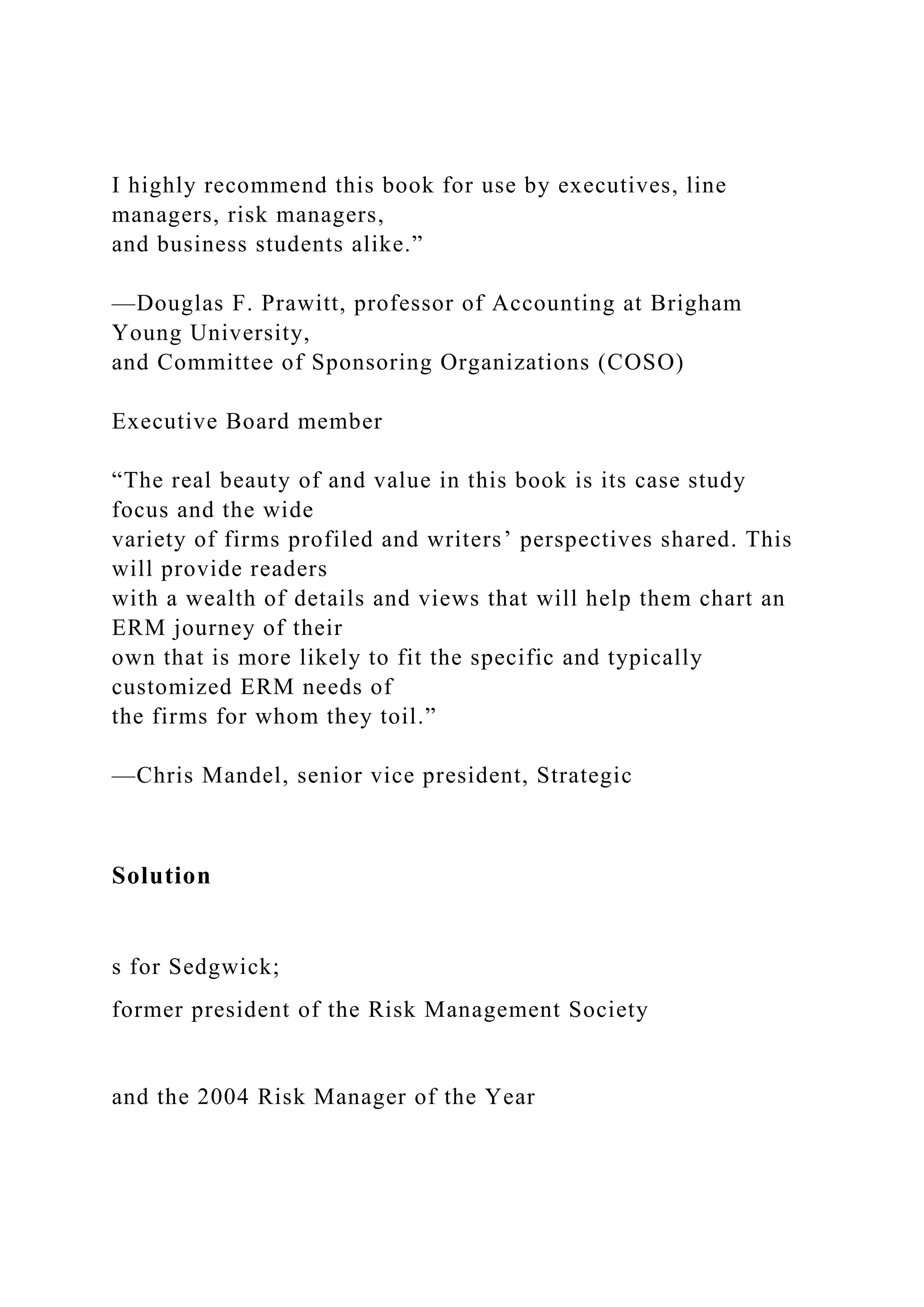 I highly recommend this book for use by executives, line
managers, risk managers,
and business students alike.”
—Douglas F. Prawitt, professor of Accounting at Brigham
Young University,
and Committee of Sponsoring Organizations (COSO)
Executive Board member
“The real beauty of and value in this book is its case study
focus and the wide
variety of firms profiled and writers’ perspectives shared. This
will provide readers
with a wealth of details and views that will help them chart an
ERM journey of their
own that is more likely to fit the specific and typically
customized ERM needs of
the firms for whom they toil.”
—Chris Mandel, senior vice president, Strategic
Solution
s for Sedgwick;
former president of the Risk Management Society
and the 2004 Risk Manager of the Year
 