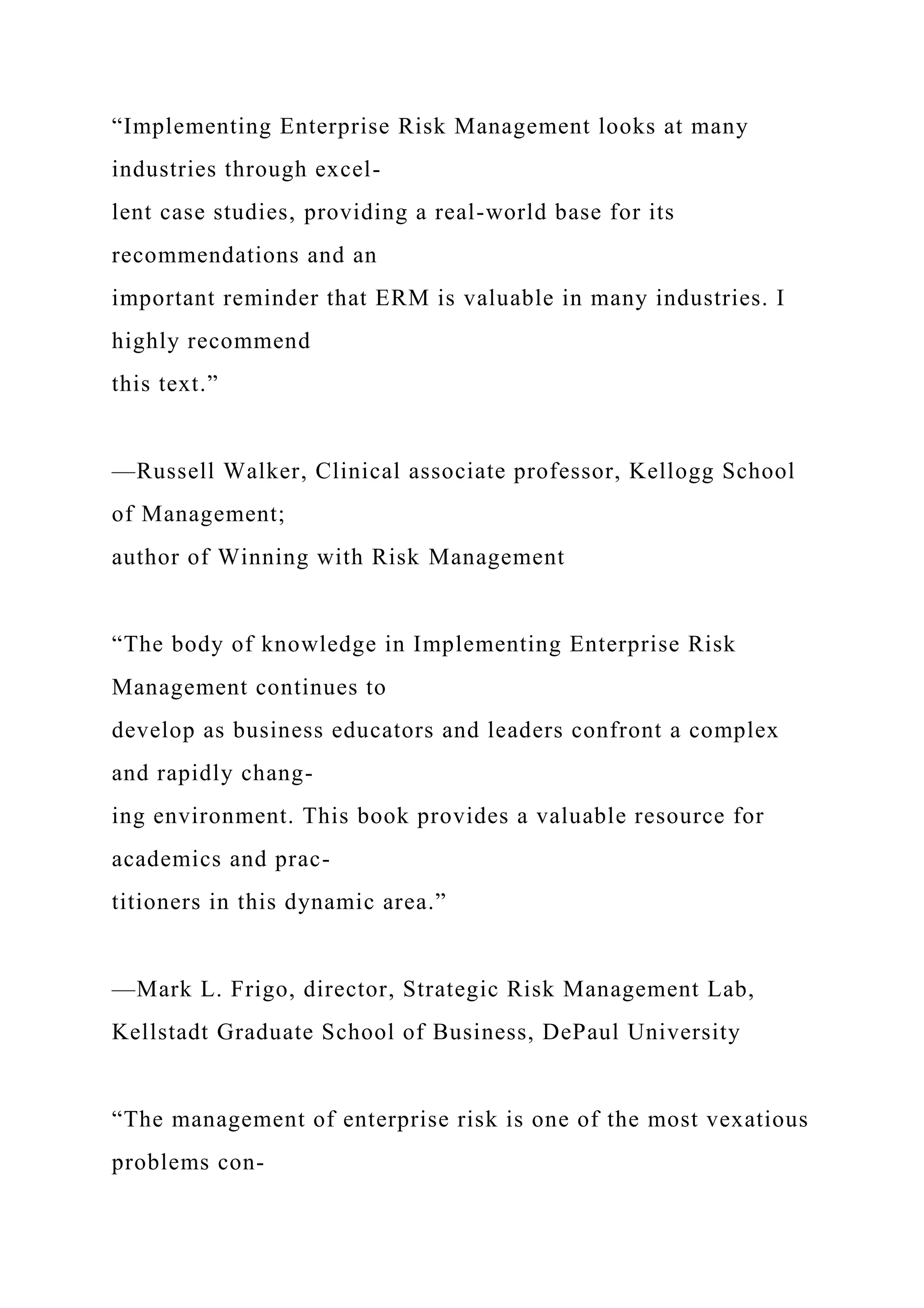 “Implementing Enterprise Risk Management looks at many
industries through excel-
lent case studies, providing a real-world base for its
recommendations and an
important reminder that ERM is valuable in many industries. I
highly recommend
this text.”
—Russell Walker, Clinical associate professor, Kellogg School
of Management;
author of Winning with Risk Management
“The body of knowledge in Implementing Enterprise Risk
Management continues to
develop as business educators and leaders confront a complex
and rapidly chang-
ing environment. This book provides a valuable resource for
academics and prac-
titioners in this dynamic area.”
—Mark L. Frigo, director, Strategic Risk Management Lab,
Kellstadt Graduate School of Business, DePaul University
“The management of enterprise risk is one of the most vexatious
problems con-
 