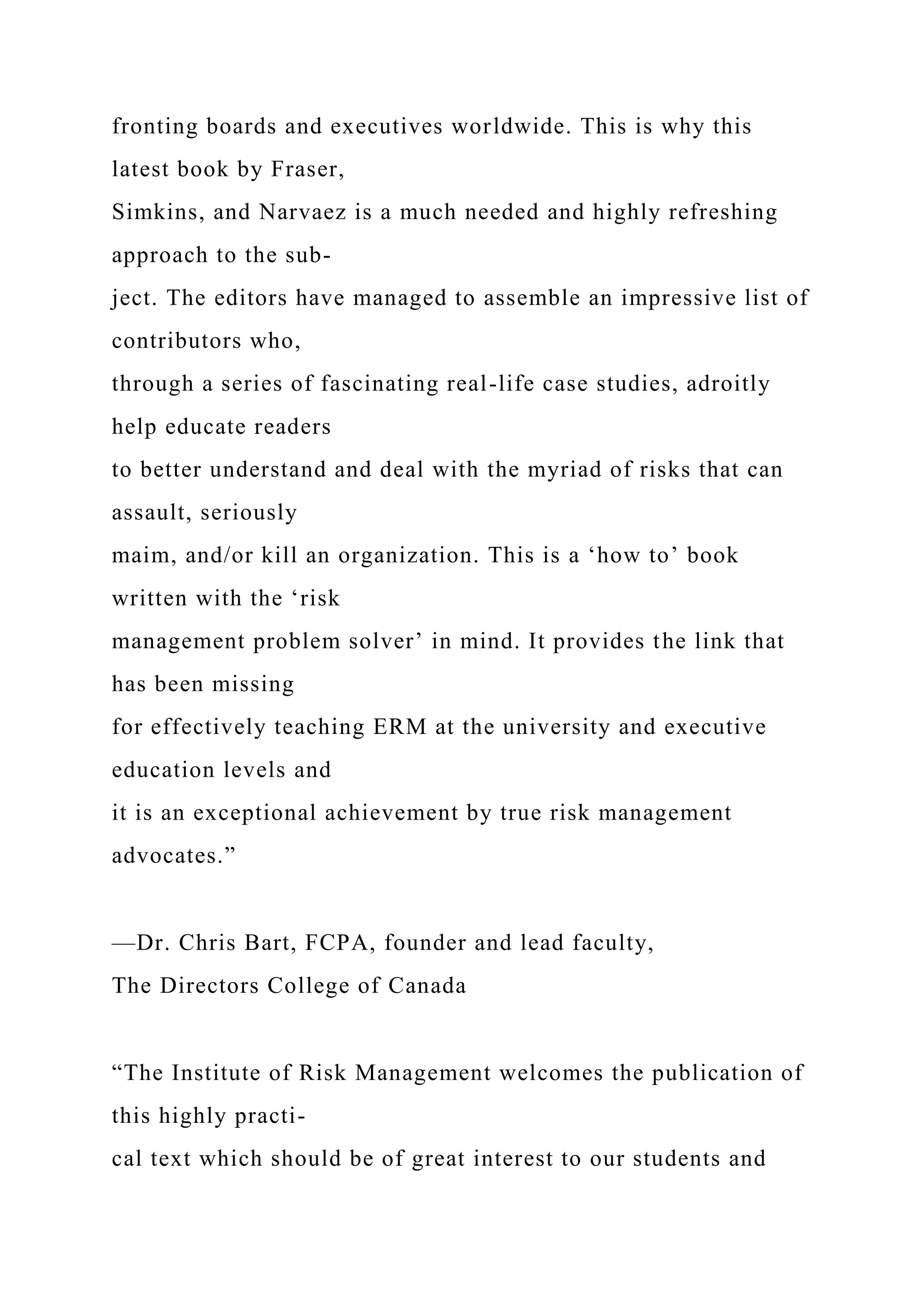 fronting boards and executives worldwide. This is why this
latest book by Fraser,
Simkins, and Narvaez is a much needed and highly refreshing
approach to the sub-
ject. The editors have managed to assemble an impressive list of
contributors who,
through a series of fascinating real-life case studies, adroitly
help educate readers
to better understand and deal with the myriad of risks that can
assault, seriously
maim, and/or kill an organization. This is a ‘how to’ book
written with the ‘risk
management problem solver’ in mind. It provides the link that
has been missing
for effectively teaching ERM at the university and executive
education levels and
it is an exceptional achievement by true risk management
advocates.”
—Dr. Chris Bart, FCPA, founder and lead faculty,
The Directors College of Canada
“The Institute of Risk Management welcomes the publication of
this highly practi-
cal text which should be of great interest to our students and
 