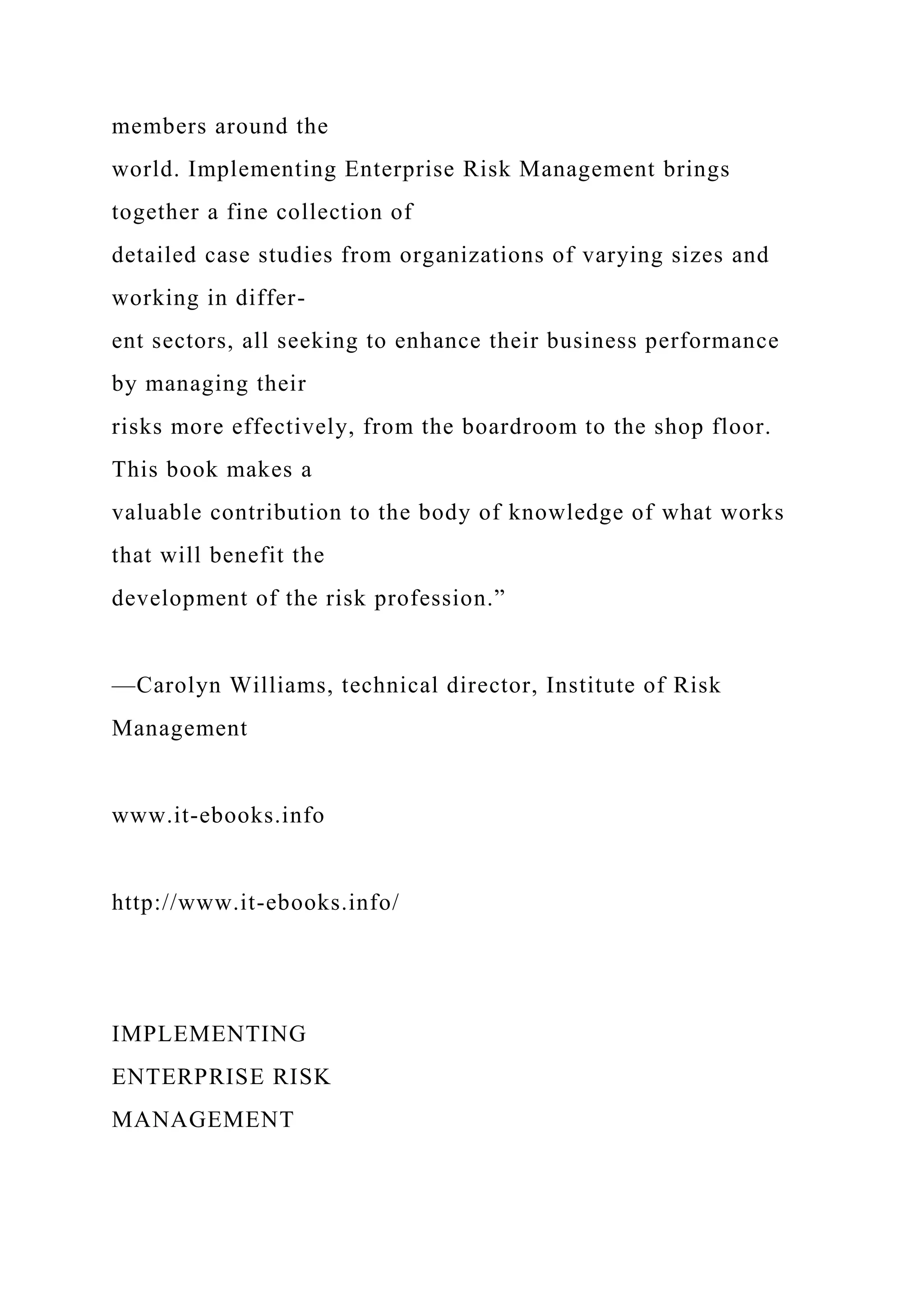 members around the
world. Implementing Enterprise Risk Management brings
together a fine collection of
detailed case studies from organizations of varying sizes and
working in differ-
ent sectors, all seeking to enhance their business performance
by managing their
risks more effectively, from the boardroom to the shop floor.
This book makes a
valuable contribution to the body of knowledge of what works
that will benefit the
development of the risk profession.”
—Carolyn Williams, technical director, Institute of Risk
Management
www.it-ebooks.info
http://www.it-ebooks.info/
IMPLEMENTING
ENTERPRISE RISK
MANAGEMENT
 