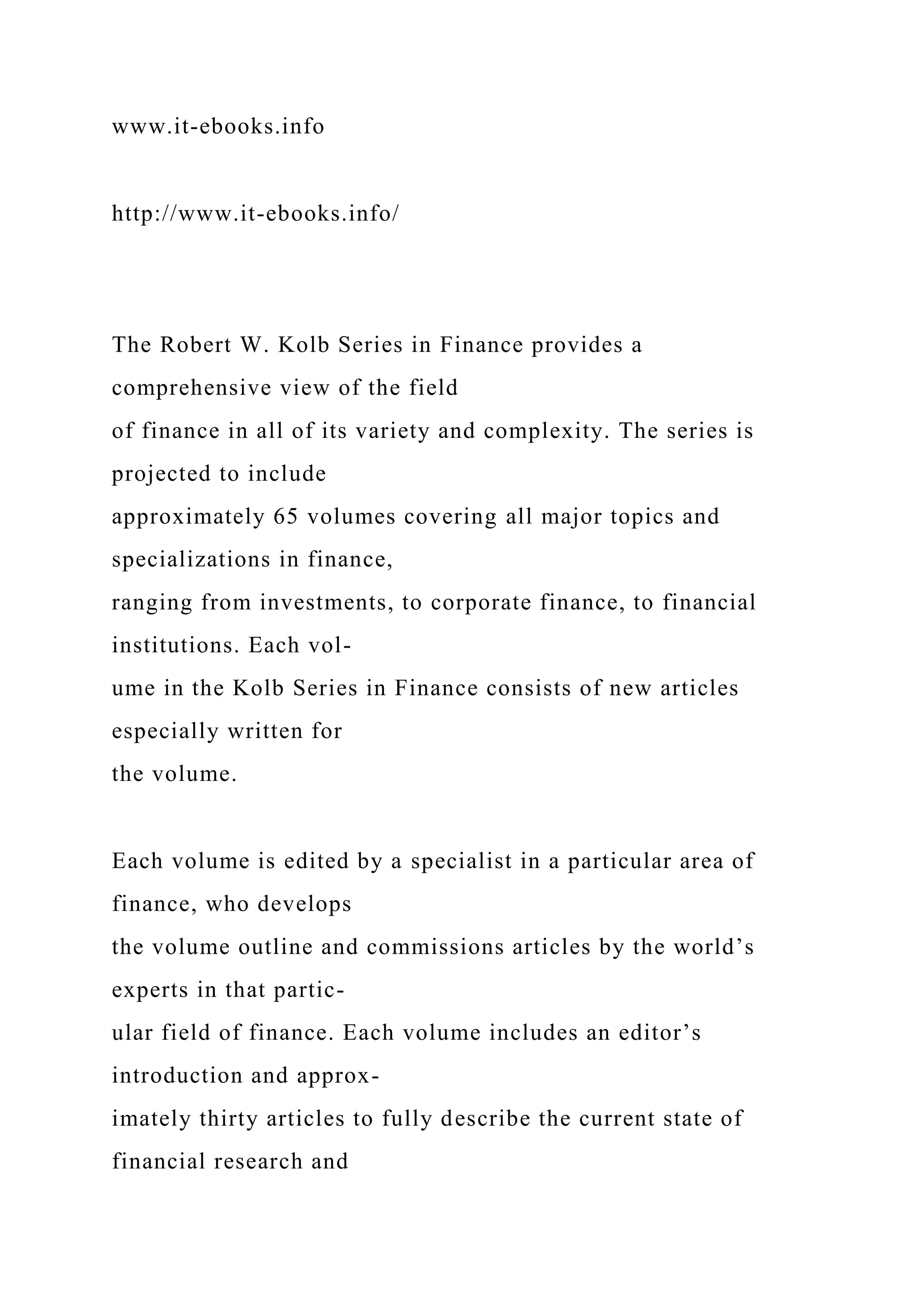 www.it-ebooks.info
http://www.it-ebooks.info/
The Robert W. Kolb Series in Finance provides a
comprehensive view of the field
of finance in all of its variety and complexity. The series is
projected to include
approximately 65 volumes covering all major topics and
specializations in finance,
ranging from investments, to corporate finance, to financial
institutions. Each vol-
ume in the Kolb Series in Finance consists of new articles
especially written for
the volume.
Each volume is edited by a specialist in a particular area of
finance, who develops
the volume outline and commissions articles by the world’s
experts in that partic-
ular field of finance. Each volume includes an editor’s
introduction and approx-
imately thirty articles to fully describe the current state of
financial research and
 