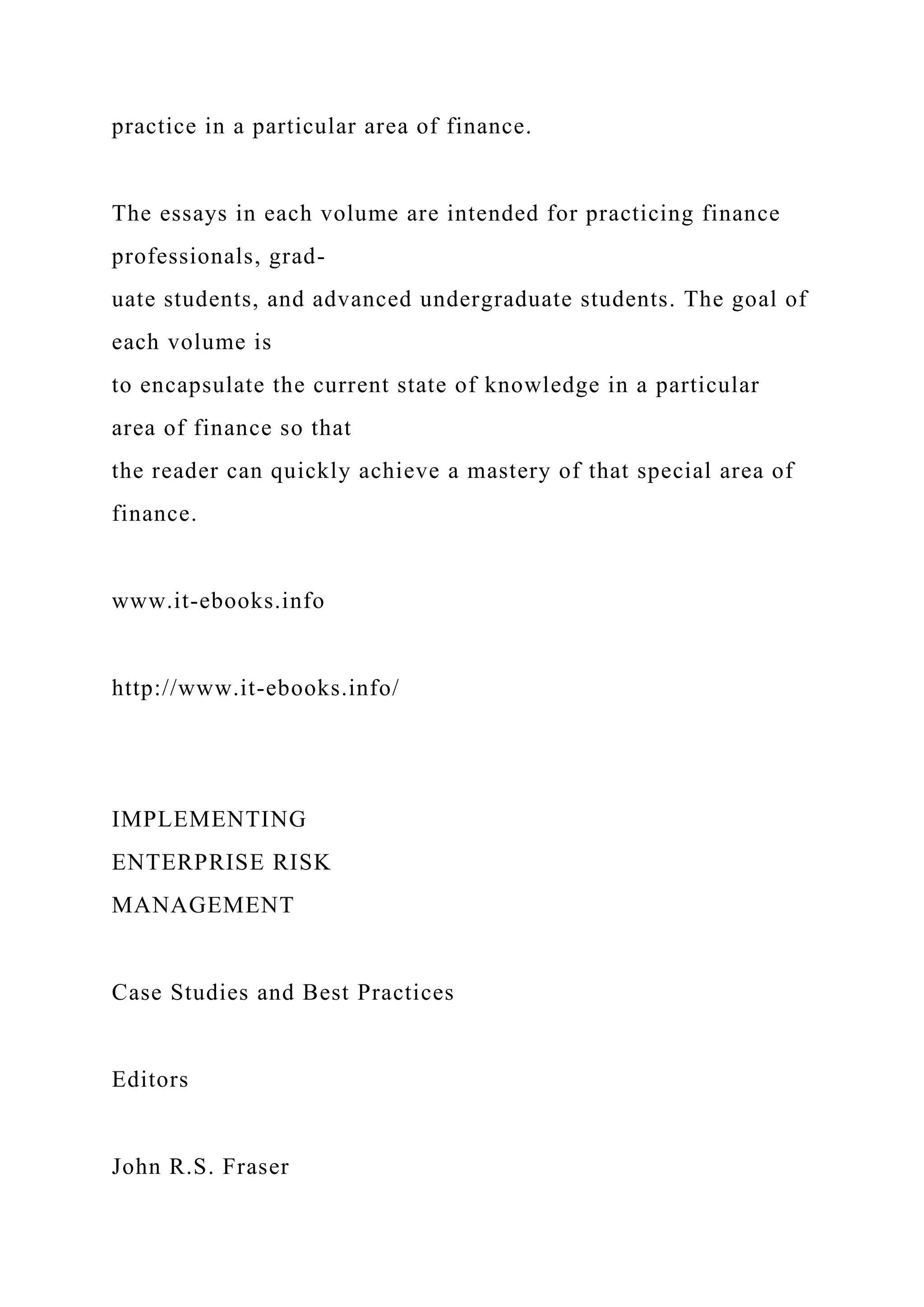 practice in a particular area of finance.
The essays in each volume are intended for practicing finance
professionals, grad-
uate students, and advanced undergraduate students. The goal of
each volume is
to encapsulate the current state of knowledge in a particular
area of finance so that
the reader can quickly achieve a mastery of that special area of
finance.
www.it-ebooks.info
http://www.it-ebooks.info/
IMPLEMENTING
ENTERPRISE RISK
MANAGEMENT
Case Studies and Best Practices
Editors
John R.S. Fraser
 
