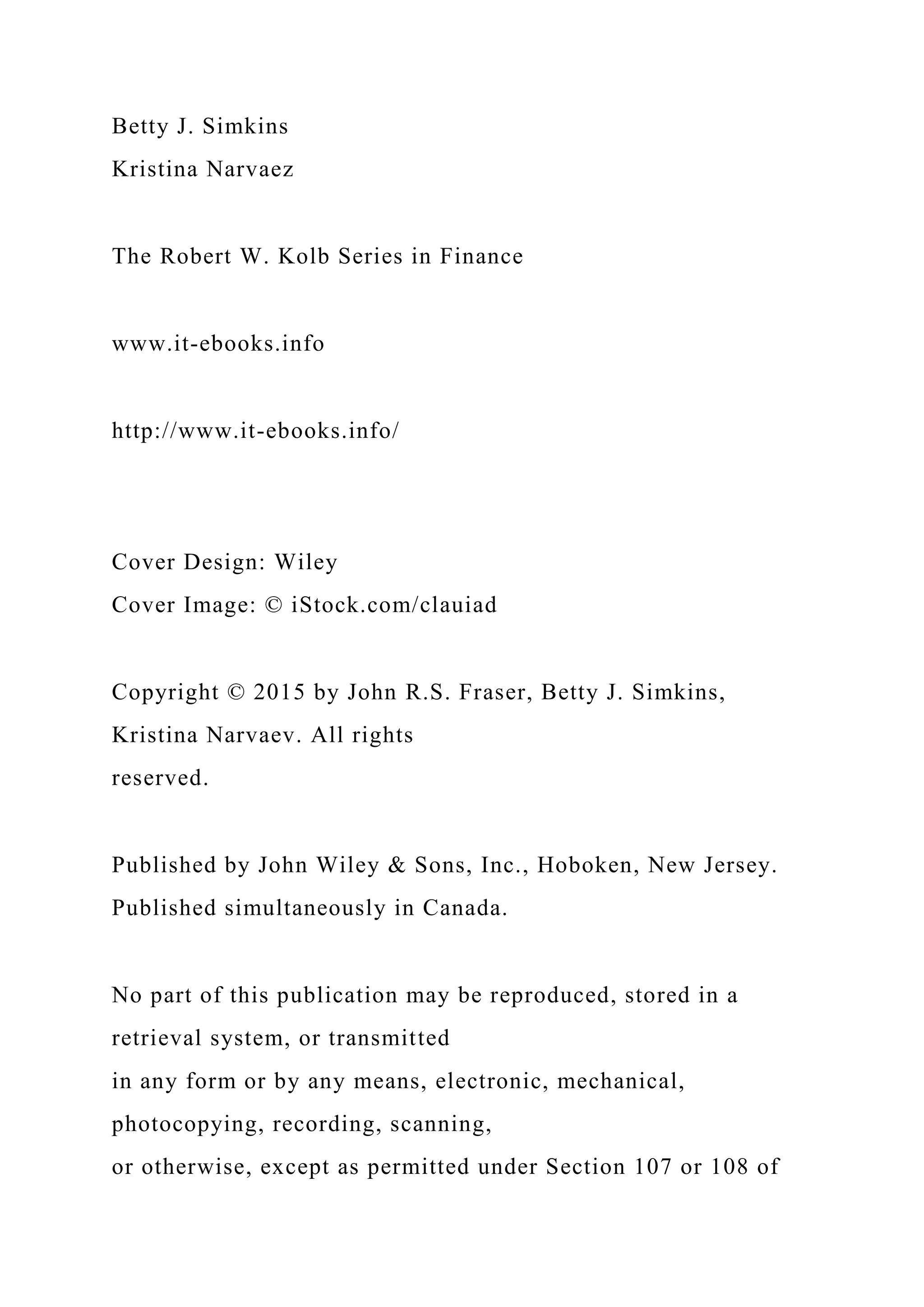 Betty J. Simkins
Kristina Narvaez
The Robert W. Kolb Series in Finance
www.it-ebooks.info
http://www.it-ebooks.info/
Cover Design: Wiley
Cover Image: © iStock.com/clauiad
Copyright © 2015 by John R.S. Fraser, Betty J. Simkins,
Kristina Narvaev. All rights
reserved.
Published by John Wiley & Sons, Inc., Hoboken, New Jersey.
Published simultaneously in Canada.
No part of this publication may be reproduced, stored in a
retrieval system, or transmitted
in any form or by any means, electronic, mechanical,
photocopying, recording, scanning,
or otherwise, except as permitted under Section 107 or 108 of
 