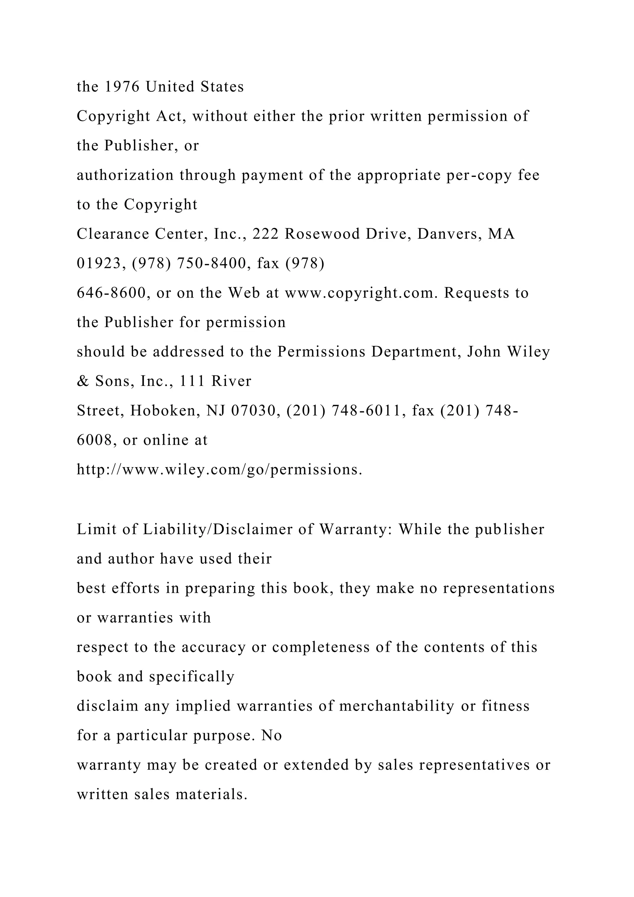 the 1976 United States
Copyright Act, without either the prior written permission of
the Publisher, or
authorization through payment of the appropriate per-copy fee
to the Copyright
Clearance Center, Inc., 222 Rosewood Drive, Danvers, MA
01923, (978) 750-8400, fax (978)
646-8600, or on the Web at www.copyright.com. Requests to
the Publisher for permission
should be addressed to the Permissions Department, John Wiley
& Sons, Inc., 111 River
Street, Hoboken, NJ 07030, (201) 748-6011, fax (201) 748-
6008, or online at
http://www.wiley.com/go/permissions.
Limit of Liability/Disclaimer of Warranty: While the publisher
and author have used their
best efforts in preparing this book, they make no representations
or warranties with
respect to the accuracy or completeness of the contents of this
book and specifically
disclaim any implied warranties of merchantability or fitness
for a particular purpose. No
warranty may be created or extended by sales representatives or
written sales materials.
 